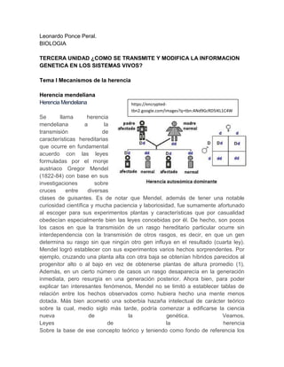 Leonardo Ponce Peral.
BIOLOGIA

TERCERA UNIDAD ¿COMO SE TRANSMITE Y MODIFICA LA INFORMACION
GENETICA EN LOS SISTEMAS VIVOS?

Tema I Mecanismos de la herencia

Herencia mendeliana
Herencia Mendeliana                 https://encrypted-
                                    tbn2.google.com/images?q=tbn:ANd9GcRD5IKL1C4W
Se       llama       herencia       vuF03qPmYIulfQneHGPvYNG-yvZVU4aBiBpbVepL
mendeliana          a       la
transmisión                de
características hereditarias
que ocurre en fundamental
acuerdo con las leyes
formuladas por el monje
austriaco Gregor Mendel
(1822-84) con base en sus
investigaciones         sobre
cruces      entre    diversas
clases de guisantes. Es de notar que Mendel, además de tener una notable
curiosidad científica y mucha paciencia y laboriosidad, fue sumamente afortunado
al escoger para sus experimentos plantas y características que por casualidad
obedecían especialmente bien las leyes concebidas por él. De hecho, son pocos
los casos en que la transmisión de un rasgo hereditario particular ocurre sin
interdependencia con la transmisión de otros rasgos, es decir, en que un gen
determina su rasgo sin que ningún otro gen influya en el resultado (cuarta ley).
Mendel logró establecer con sus experimentos varios hechos sorprendentes. Por
ejemplo, cruzando una planta alta con otra baja se obtenían híbridos parecidos al
progenitor alto o al bajo en vez de obtenerse plantas de altura promedio (1).
Además, en un cierto número de casos un rasgo desaparecía en la generación
inmediata, pero resurgía en una generación posterior. Ahora bien, para poder
explicar tan interesantes fenómenos, Mendel no se limitó a establecer tablas de
relación entre los hechos observados como hubiera hecho una mente menos
dotada. Más bien acometió una soberbia hazaña intelectual de carácter teórico
sobre la cual, medio siglo más tarde, podría comenzar a edificarse la ciencia
nueva                 de           la               genética.           Veamos.
Leyes                         de                   la                   herencia
Sobre la base de ese concepto teórico y teniendo como fondo de referencia los
 