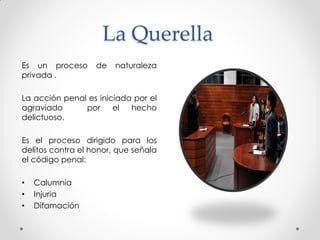 La Querella
Es un proceso de naturaleza
privada .
La acción penal es iniciada por el
agraviado por el hecho
delictuoso.
Es el proceso dirigido para los
delitos contra el honor, que señala
el código penal:
• Calumnia
• Injuria
• Difamación
 