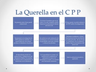 La Querella en el C P P
Se presenta ante el juez penal
unipersonal.
Si el Juez Considera que no es
clara o no este completa, podrá
disponer la subsanación dentro
del tercer día
El Juez penal, si podrá ordenar a
la PNP realice investigaciones
Terminada la investigación la
PNP emitirá un informe. La
inactividad por tres meses,
produce el abandono de proceso
Se emitirá un auto admisorio de
la instancia y se correrá traslado
al querellado, para que conteste
y ofrezca sus pruebas
Iniciada la audiencia , el Juez
Penal promoverá la conciliación
en sesión privada, de ser el caso
se continuara con la audiencia
pública bajo los parámetros del
juicio oral
El Querellante tendrá las
atribuciones y obligaciones del
Ministerio Público, los medios
de defensa de la contestación, se
resolverán con la Sentencia
Si el querellante no asiste o se
ausenta de la audiencia se
sobreseerá el caso; si el
querellado no asiste o se ausenta
será declarado contumaz.
Ante la sentencia procede la
apelación
 