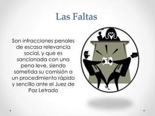 Las Faltas
Son infracciones penales
de escasa relevancia
social, y que es
sancionada con una
pena leve, siendo
sometida su comisión a
un procedimiento rápido
y sencillo ante el Juez de
Paz Letrado
 