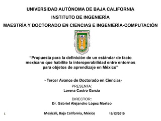 UNIVERSIDAD AUTÓNOMA DE BAJA CALIFORNIA
                     INSTITUTO DE INGENIERÍA
MAESTRÍA Y DOCTORADO EN CIENCIAS E INGENIERÍA-COMPUTACIÓN




         “Propuesta para la definición de un estándar de facto
        mexicano que habilite la interoperabilidad entre entornos
               para objetos de aprendizaje en México”


                 - Tercer Avance de Doctorado en Ciencias-
                                 PRESENTA:
                             Lorena Castro García

                                  DIRECTOR:
                      Dr. Gabriel Alejandro López Morteo

1                Mexicali, Baja California, México    16/12/2010
 