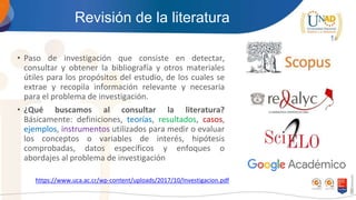Revisión de la literatura
• Paso de investigación que consiste en detectar,
consultar y obtener la bibliografía y otros materiales
útiles para los propósitos del estudio, de los cuales se
extrae y recopila información relevante y necesaria
para el problema de investigación.
• ¿Qué buscamos al consultar la literatura?
Básicamente: definiciones, teorías, resultados, casos,
ejemplos, instrumentos utilizados para medir o evaluar
los conceptos o variables de interés, hipótesis
comprobadas, datos específicos y enfoques o
abordajes al problema de investigación
https://www.uca.ac.cr/wp-content/uploads/2017/10/Investigacion.pdf
 