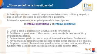 ¿Cómo se define la investigación?
La investigación es un conjunto de procesos sistemáticos, críticos y empíricos
que se aplican al estudio de un fenómeno o problema.
Existen dos aproximaciones principales de la investigación:
el enfoque cuantitativo y el enfoque cualitativo
1. Llevan a cabo la observación y evaluación de fenómenos.
2. Establecen suposiciones o ideas como consecuencia de la observación y
evaluación realizadas.
3. Demuestran el grado en que las suposiciones o ideas tienen fundamento.
4. Revisan tales suposiciones o ideas sobre la base de las pruebas o del análisis.
5. Proponen nuevas observaciones y evaluaciones para esclarecer, modificar y
fundamentar las suposiciones e ideas o incluso para generar otras.
 
