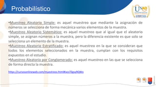 Probabilístico
•Muestreo Aleatorio Simple: es aquel muestreo que mediante la asignación de
números se selecciona de forma mecánica varios elementos de la muestra.
•Muestreo Aleatorio Sistemático: es aquel muestreo que al igual que el aleatorio
simple, se asignan números a la muestra, pero la diferencia existente es que solo se
selecciona un elemento de la muestra.
•Muestreo Aleatorio Estratificado: es aquel muestreo en la que se consideran que
todos los elementos seleccionados en la muestra, cumplan con los requisitos
expuestos en el estudio.
•Muestreo Aleatorio por Conglomerado: es aquel muestreo en las que se selecciona
de forma directa la muestra.
https://cursosonlineweb.com/muestreos.html#ixzz7Zgsy9QWo
 