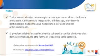 Notas:
 Todos los estudiantes deben registrar sus aportes en el foro de forma
anticipada. Calificamos la integración, el liderazgo, el orden y la
participación. Sugerimos que hagan una o varias reuniones
anticipadamente.
 El problema debe ser absolutamente coherente con los objetivos y los
demás elementos, de otra forma el trabajo no sería correcto.
•Deben aplicar estrictamente las Normas Apa UNAD
Chat del curso https://join.skype.com/s9xeETm9eAna
 