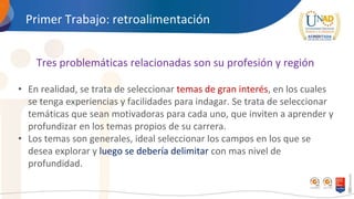 Primer Trabajo: retroalimentación
Tres problemáticas relacionadas son su profesión y región
• En realidad, se trata de seleccionar temas de gran interés, en los cuales
se tenga experiencias y facilidades para indagar. Se trata de seleccionar
temáticas que sean motivadoras para cada uno, que inviten a aprender y
profundizar en los temas propios de su carrera.
• Los temas son generales, ideal seleccionar los campos en los que se
desea explorar y luego se debería delimitar con mas nivel de
profundidad.
 