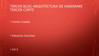 TERCER BLOG ARQUITECTURA DE HARDWARE
TERCER CORTE
• Camilo Cepeda
• Sebastián González
• 2015
 