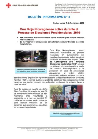 BOLETÍN INFORMATIVO N° 3
Fecha: Lunes 7 de Noviembre 2016
Cruz Roja Nicaragüense activa durante el
Proceso de Elecciones Presidenciales 2016
 484 voluntarios fueron destinados a nivel nacional para brindar atención
Pre-hospitalaria.
 Se movilizaron 61 ambulancias para atender cualquier traslado a centros
hospitalarios.
Cruz Roja Nicaragüense como
institución humanitaria de primera
respuesta, en cumplimiento del
mandato humanitario, activo desde el
día lunes 31 de octubre su plan “Plan
de Contingencia ante disturbio
Elecciones Nacionales 2016”, el cual
consistió en brindar asistencia a través
del servicio Pre-hospitalario a la
población en caso de presentarse
alteraciones al orden público
(disturbios), addemás se contó con otros
servicios como Brigadas de Apoyo Psicosocial y Restablecimiento de Contacto
Familiar (RCF), con las cuales se pretende satisfacer las necesidades de las
personas que pierden contacto con un familiar, por lo cual ha activado la red a
nivel nacional.
Para la puesta en marcha de dicho
Plan Cruz Roja Nicaragüense este 06
de Noviembre activó un total de 484
miembros entre voluntarios e
integrante, a la vez se movilizó 61
unidades las cuales serán utilizadas
para realizar traslados de las
personas que requieran ser atendidas
en un centro hospitalario.
Brigadas de APS y RCF desplegadas en diferentes
puntos estratégicos
Voluntarios y personal de la Dirección de Socorro de
CRN, ubicados en puntos estratégicos en Managua.
 