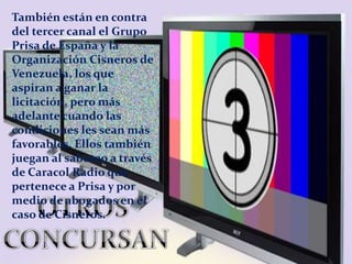 También están en contra del tercer canal el Grupo Prisa de España y la Organización Cisneros de Venezuela, los que aspiran...