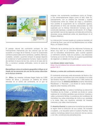 Página 8
El paisaje natural del continente europeo ha sido
intensamente intervenido por las culturas que se han
sucedido a lo largo de la historia, lo que ha ocasionado
cambios sustanciales como carreteras, castillos, fábricas,
ciudades, canales y puentes rompen el paisaje dejando
en evidencia la fuerte presencia humana, hasta el punto
de cambiar el cauce de los ríos, como en el caso del río
Rin, o construir canales artificiales, como el canal de
Corinto.
Ejemplifique cómo el contexto geográfico influye en el
medio de las personas de una de las zonas descritas
en la lectura anterior.
En África, las mesetas centrales llegan hasta los 3.000
metros de altura, y provocan un sistema de tierras
elevadas en el centro del continente, en el que se
originan ríos sumamente caudalosos como el Congo,
o ríos extremadamente largos como el Nilo. Este río,
precisamente, con su sistema de crecidas y suaves
inundaciones entre los meses de mayo y noviembre,
hizo posible el surgimiento de la civilización egipcia.
Actualmente el ritmo de crecidas estacionales ha sido
superado por la intensa intervención humana, que ha
construido represas y canales de derivación. El río Níger,
que también nace en las regiones centrales del continente,
atraviesa zonas desérticas antes de desembocar en el
Océano Atlántico.
La intervención humana queda en evidencia también en
el canal de Suez, que une el mar Mediterráneo con el Mar
Rojo y el Océano Índico.
Partiendo de la premisa que las relaciones humanas se
llevan muy bien en un ambiente donde se interactúa
con la naturaleza directamente; pero cuando aparece
un elemento extraño, todo se complica y las relaciones
humanas ya no son las mismas, se sugiere la posibilidad
de organizar un debate con la película:
Los dioses deben estar locos.
http://tu.tv/videos/los-dioses-deben-estar-locos-
parte1-12_1
Relieve y costas del continente americano.
El continente americano está atravesado de Norte a Sur
por una cadena montañosa que corre paralela a la costa
del Océano Pacifico, y que alcanza los 7.000 metros de
altura en el sur. En América del Norte se llama ‘Montañas
Rocallosas’ o ‘Rocosas’, y se divide en varios ramales,
dejando altas mesetas entre ellos.
En América del Sur, la cadena montañosa se denomina
‘Cordillera de los Andes’, y también se divide en varias
cadenas de montañas paralelas que encierran mesetas y
valles sumamente fértiles: la existencia de cordilleras de
montañas muy altas extendidas de norte a sur, paralelas
a la costa, deja una riquísima variedad de mesetas
interiores y de valles intermontanos.
En América Central, la cadena de montañas que atraviesa
la región tiene la dirección de sus costas: de noroeste
a sudeste, y se recuesta sobre el océano Pacífico. Esta
cadena montañosa determina la dirección de los vientos
y con ello, condiciona las precipitaciones.
 