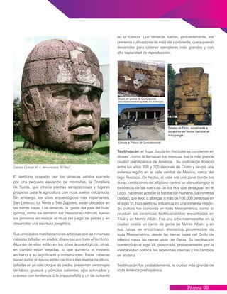 Página 99
El territorio ocupado por los olmecas estaba surcado
por una pequeña elevación de montañas, la Cordillera
de Tuxtla, que ofrecía piedras semipreciosas y lugares
propicios para la agricultura con ricos suelos volcánicos.
Sin embargo, los sitios arqueológicos más importantes,
San Lorenzo, La Venta y Tres Zapotes, están ubicados en
las tierras bajas. Los olmecas, la ‘gente del país del hule’
(goma), como los llamaron los mexicas en náhuatl, fueron
los primeros en realizar el ritual del juego de pelota y en
desarrollar una escritura jeroglífica.
Sus principales manifestaciones artísticas son las inmensas
cabezas talladas en piedra, dispersas por todo el territorio.
Algunas de ellas están en los sitios arqueológicos; otras,
en cambio están alejadas, lo que aumenta el misterio
en torno a su significado y construcción. Estas cabezas
tienen todas el mismo estilo: de dos a tres metros de altura,
talladas en un solo bloque de piedra, presentan personajes
de labios gruesos y pómulos salientes, ojos achinados y
cráneos con tendencia a la braquicefalía y un de turbante
Cabeza Colosal N° 1, denominada “El Rey”.
en la cabeza. Los olmecas fueron, probablemente, los
primeros cultivadores de maíz del continente, que supieron
desarrollar para obtener ejemplares más grandes y con
alta capacidad de reproducción.
Teotihuacán, el ‘lugar donde los hombres se convierten en
dioses’, como la llamaban los mexicas, fue la más grande
ciudad prehispánica de América. Su civilización floreció
entre los años 200 y 700 después de Cristo y ocupó una
extensa región en el valle central de México, cerca del
lago Texcoco. De hecho, el valle era una zona donde las
duras condiciones del altiplano central se atenuaban por la
existencia de las cuencas de los ríos que desaguan en el
Lago, haciendo posible la habitación humana. La inmensa
ciudad, que llegó a albergar a más de 100.000 personas en
el siglo VI, hizo sentir su influencia en una inmensa región.
Su cultura fue conocida en toda Mesoamérica, como lo
prueban las cerámicas teotihuanacotas encontradas en
Tikal y en Monte Albán. Fue una urbe cosmopolita: en la
ciudad existía un barrio de gente de Monte Albán, y en
sus ruinas se encontraron elementos provenientes de
toda Mesoamérica, desde las tierras bajas del Golfo de
México hasta las tierras altas del Oeste. Su declinación
comenzó en el siglo VII, provocada, probablemente, por la
inestabilidad política, las rebeliones internas y los cambios
en el clima.
Teotihuacán fue probablemente, la ciudad más grande de
toda América prehispánica.
 