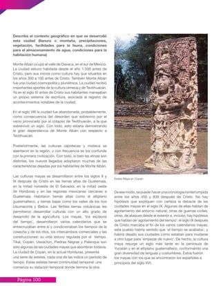 Página 100
Describa el contexto geográfico en que se desarrolló
esta ciudad (llanura o montaña, precipitaciones,
vegetación, facilidades para la fauna, condiciones
para el almacenamiento de agua, condiciones para la
habitación humana)
Monte Albán ocupó el valle de Oaxaca, en el sur de México.
La ciudad estuvo habitada desde el año 1.500 antes de
Cristo, pero sus inicios como cultura hay que situarlos en
los años 300 a 100 antes de Cristo. También Monte Albán
fue una ciudad cosmopolita y pluriétnica. La ciudad recibió
importantes aportes de la cultura olmeca y de Teotihuacán.
Ya en el siglo IV antes de Cristo sus habitantes manejaban
un propio sistema de escritura, asociada al registro de
acontecimientos notables de la ciudad.
En el siglo VIII la ciudad fue abandonada, probablemente,
como consecuencia del desorden que sobrevino por el
vacío provocado por el colapso de Teotihuacán, a la que
sobrevivió un siglo. Con todo, esto estaría demostrando
la gran dependencia de Monte Albán con respecto a
Teotihuacán.
Posteriormente, las culturas zapotecas y mixteca se
asentaron en la región, y con frecuencia se los confunde
con la primera civilización. Con todo, si bien las etnias son
distintas, los nuevos llegados adoptaron muchas de las
características dejadas por los habitantes de Monte Albán.
Las culturas mayas se desarrollaron entre los siglos II y
IX después de Cristo en las tierras altas de Guatemala,
en la mitad noroeste de El Salvador, en la mitad oeste
de Honduras y en las regiones mexicanas cercanas a
Guatemala. Habitaron tierras altas como el altiplano
guatemalteco, y tierras bajas como los valles de los ríos
Usumacinta y Belice. Las fértiles tierras volcánicas les
permitieron desarrollar culturas con un alto grado de
desarrollo de la agricultura. Los mayas, ‘los esclavos
del tiempo’, desarrollaron varios calendarios que se
entrecruzaban entre sí y condicionaban los tiempos de la
cosecha y de los ritos, los intercambios comerciales y las
construcciones: su vida estuvo regulada por el tiempo.
Tikal, Copán, Uaxactún, Piedras Negras y Palenque son
sólo algunas de las ciudades mayas que asombran todavía.
La ciudad de Copán, en la actual Honduras, presenta
una serie de estelas, cada una de las indica un período de
tiempo. Estas estelas tienen continuidad temporal: una
comienza su datación temporal donde termina la otra.
Deesemodo,sepuede hacerunacronologíaininterrumpida
entre los años 450 y 839 después de Cristo. No hay
hipótesis que expliquen con certeza la debacle de las
ciudades mayas en el siglo IX. Algunas de ellas hablan de
agotamiento del entorno natural; otras de guerras civiles;
otras, de ataques desde el exterior e, incluso, hay hipótesis
que hablan de ‘agotamiento del tiempo’: el siglo IX después
de Cristo marcaba el fin de los varios calendarios mayas;
este pueblo habría sentido que ‘el tiempo se acababa’, y
habría dejado sus ciudades como estaban para mudarse
a otro lugar para ‘empezar de nuevo’. De hecho, la cultura
maya resurge un siglo más tarde en la península de
Yucatán y en el altiplano guatemalteco, conformando una
gran diversidad de lenguas y costumbres. Éstos fueron
los mayas con los que se encontraron los españoles a
principios del siglo XVI.
Estela Maya en Copán
 