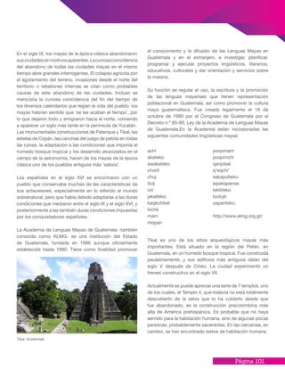Página 101
achí
akateko
awakateko
chortí
chuj
itzá
ixil
jakalteko
kaqkchikel
kiché
mam
mopan
poqomam
poqomchí
qanjobal
q’eqchi’
sakapulteko
sipakapense
tektiteko
tzutujil
uspanteko.
http://www.almg.org.gt/
En el siglo IX, los mayas de la época clásica abandonaron
susciudadessinmotivosaparentes.Lacuriosacoincidencia
del abandono de todas las ciudades mayas en el mismo
tiempo abre grandes interrogantes. El colapso agrícola por
el agotamiento del terreno, invasiones desde el norte del
territorio o rebeliones internas se citan como probables
causas de este abandono de las ciudades. Incluso se
menciona la curiosa coincidencia del fin del tiempo de
los diversos calendarios que regían la vida del pueblo: los
mayas habrían sentido que ‘se les acaban el tiempo’, por
lo que dejaron todo y emigraron hacia el norte, volviendo
a aparecer un siglo más tarde en la península de Yucatán.
Las monumentales construcciones de Palenque y Tikal, las
estelas de Copán, las canchas del juego de pelota en todas
las ruinas, la adaptación a las condiciones que imponía el
húmedo bosque tropical y los desarrollo alcanzados en el
campo de la astronomía, hacen de los mayas de la época
clásica uno de los pueblos antiguos más ‘sabios’.
Los españoles en el siglo XVI se encontraron con un
pueblo que conservaba muchas de las características de
sus antecesores, especialmente en lo referido al mundo
sobrenatural, pero que había debido adaptarse a las duras
condiciones que mediaron entre el siglo IX y el siglo XVI, y
posteriormente a las también duras condiciones impuestas
por los conquistadores españoles.
La Academia de Lenguas Mayas de Guatemala -también
conocida como ALMG- es una institución del Estado
de Guatemala, fundada en 1986 aunque oficialmente
establecida hasta 1990. Tiene como finalidad promover
el conocimiento y la difusión de las Lenguas Mayas en
Guatemala y en el extranjero, e investigar, planificar,
programar y ejecutar proyectos lingüísticos, literarios,
educativos, culturales y dar orientación y servicios sobre
la materia.
Su función es regular el uso, la escritura y la promoción
de las lenguas mayenses que tienen representación
poblacional en Guatemala, así como promover la cultura
maya guatemalteca. Fue creada legalmente el 18 de
octubre de 1990 por el Congreso de Guatemala por el
Decreto n.º 65-90, Ley de la Academia de Lenguas Mayas
de Guatemala.En la Academia están incorporadas las
siguientes comunidades lingüísticas mayas:
Tikal es uno de los sitios arqueológicos mayas más
importantes. Está situado en la región del Petén, en
Guatemala, en un húmedo bosque tropical. Fue construida
paulatinamente, y sus edificios más antiguos datan del
siglo V después de Cristo. La ciudad experimentó un
frenesí constructivo en el siglo VII.
Actualmente se puede apreciar una serie de 7 templos, uno
de los cuales, el Templo 4, que todavía no está totalmente
descubierto de la selva que lo ha cubierto desde que
fue abandonado, es la construcción precolombina más
alta de América prehispánica. Es probable que no haya
servido para la habitación humana, sino de algunas pocas
personas, probablemente sacerdotes. En las cercanías, en
cambio, se han encontrado restos de habitación humana.
Tikal, Guatemala
 