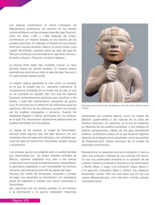 Página 102
Los aztecas conformaron la última civilización de
Mesoamérica postclásica. Se ubicaron en las meseta
central de México, en las inmediaciones del Lago Texcoco,
entre los años 1.300 y 1.500 después de Cristo.
Conformaron un imperio basado en los tributos de los
pueblos oprimidos. En realidad, el Imperio fue una alianza
entre tres culturas cercanas: México, el centro militar, cuya
capital Tenochtitlán, ubicada sobre las islas del lago de
Texcoco constituyó una maravilla de la ingeniería; Texcoco,
el centro cultural, y Tlacopan, el centro religioso.
La alianza entre estas tres ciudades impuso un duro
dominio sobre los demás pueblos. El imperio azteca
extendió sus dominios en todo el valle del algo Texcoco y
en toda la árida meseta central.
La religión azteca planteaba la vida como un proceso
en el que la muerte era un elemento importante: la
consecuencia inmediata de la muerte era la vida, la que
no se concebía sin aquélla. Ello hizo que los aztecas
buscaran constantemente personas para sacrificar a los
dioses, y para ello emprendieron campañas de guerra
cuyo fin principal era la obtención de prisioneros para los
sacrificios. Ello hizo de los aztecas un pueblo muy temido
por los pueblos sojuzgados o cercanos. Cuando los
españoles llegaron a tierras dominadas por los aztecas,
en el siglo XVI, encontraron rápidamente aliados entre los
pueblos sometidos por los aztecas.
La capital de los aztecas, la ciudad de Tenochtitlán,
ubicada sobre algunas islas del lago Texcoco, era una
verdadera obra de ingeniería hidráulica, con calzadas que
unían las islas con tierra firme, chinampas, canales, diques
y acueductos.
Los aztecas, que en sus orígenes eran un pueblo nómada
que deambulaba por las áridas mesetas centrales de
México, supieron adaptarse muy bien a las nuevas
condiciones que imponía la sedentarización. Desarrollaron
la agricultura adaptando a sus necesidades los terrenos
cercanos, aprovechando para ello las aguas del Lago
Texcoco por medio de chinampas, acequias y canales
de riego. Los españoles se encontraron con verdaderas
obras de ingeniería a medida que fueron acercando a
Tenochtitlán.
Sus relaciones con los demás pueblos no se limitaron
a la dominación o la guerra; entablaron relaciones
Escultura precolombina que representa el valor de cacao para la cultura
mexica.
comerciales con pueblos lejanos, como los mayas del
altiplano guatemalteco o las culturas de la costa del
Pacífico mexicano. Su cerámica, en la que se evidencia
la influencia de los pueblos sometidos, y sus trabajos en
piedras semipreciosas, hablan de una gran sensibilidad
artística. La literatura azteca, de la que tenemos registros
después de la llegada de los españoles, como los escritos
de Nezahualcóyotl, hablan asimismo de un pueblo de
profundos sentimientos.
Mesoamérica no desarrolló una sola civilización ni llevó a
cabo una evolución unilineal de sus culturas. De hecho,
no hay una continuidad temporal en la sucesión de las
culturas. Desde la civilización Olmeca a la de Teotihuacán
y Monte Albán, y luego a la civilización Maya clásica y
a la segunda civilización Maya y Azteca, hay espacios
temporales ‘vacíos’. Ello nos hace decir que no hay una
cultura Mesoamericana, sino más bien muchas culturas
mesoamericanas.
 