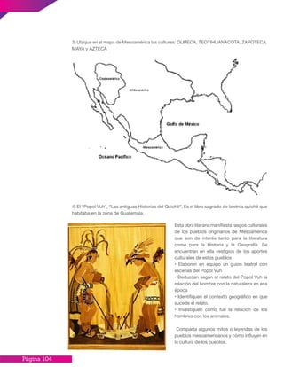 Página 104
3) Ubique en el mapa de Mesoamérica las culturas: OLMECA, TEOTIHUANACOTA, ZAPOTECA,
MAYA y AZTECA
4) El “Popol Vuh”, “Las antiguas Historias del Quiché”. Es el libro sagrado de la etnia quiché que
habitaba en la zona de Guatemala.
Esta obra literaria manifiesta rasgos culturales
de los pueblos originarios de Mesoamérica
que son de interés tanto para la literatura
como para la Historia y la Geografía. Se
encuentran en ella vestigios de los aportes
culturales de estos pueblos
• Elaboren en equipo un guion teatral con
escenas del Popol Vuh
• Deduzcan según el relato del Popol Vuh la
relación del hombre con la naturaleza en esa
época
• Identifiquen el contexto geográfico en que
sucede el relato.
• Investiguen cómo fue la relación de los
hombres con los animales.
Comparta algunos mitos o leyendas de los
pueblos mesoamericanos y cómo influyen en
la cultura de los pueblos.
 