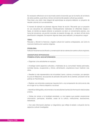Página 106
Es necesario reflexionar con el alumnado sobre el recorrido que se ha hecho de la historia
de estos pueblos, pues lleva a tomar conciencia del pasado cultural que poseen.
Para tener una visión más integral del aprendizaje se propone elaborar un proyecto de
rescate cultural con sus estudiantes.
A manera de ejemplo se plantean algunas líneas de acción. Recuerde que un proyecto
es una secuencia de actividades interdisciplinares realizadas en diferentes etapas o
fases, en donde se espera obtener un producto; es decir un conocimiento preciso, una
toma de conciencia, una acción concreta, la creación de algo, etc., es decir, el fruto de la
planificación colegiada. Se exponen algunas ideas para realizarlo y el esquema a seguir
TEMA:
Rescatar y difundir la herencia y legado cultural de nuestros antepasados, así como la
memoria histórica de nuestros orígenes.
PROBLEMA:
Falta de mecanismos de difusión y conservación de los valores de nuestra cultura originaria.
ASIGNATURAS INTEGRADAS: ___________________________________________________
PRIMERA ETAPA: NOS INFORMAMOS: ___________________________________________
+ Organizar a los estudiantes en equipos
+ Investigar sobre aspectos culturales y materiales de su comunidad: fiestas patronales,
comidas típicas, ocupaciones y oficios, alimentación, arquitectura local, tradición oral,
otros.
+ Resaltar lo más representativo de la localidad, barrio, colonia o municipio, por ejemplo:
la yuca en Mejicanos, las pupusas de pescado del puerto de la Libertad, procesión de las
palmas en Panchimalco.
+ Realizar una entrevista a personas mayores de la una comparación de cómo era la vida
en el lugar en su infancia respecto a la actual.
+ Identificar bibliografía y recomendar a los estudiantes fuentes de información relacionadas
al tema.
+ Visitas de campo a la localidad estudiada y a los lugares que puedan proporcionar
información: parroquias, alcaldías, casas de la cultura, instituciones, asociaciones,
bibliotecas.
+ Con esta información plantear un diagnóstico que refleje el estado o situación de los
aspectos cultural investigados
 