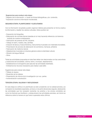 Página 107
Sugerencias para evaluar esta etapa:
* Registro de la información a través de fichas bibliográficas y de contenido.
* Exposición oral de la información recolectada.
SEGUNDA ETAPA: PLANIFICAMOS Y EJECUTAMOS
Con la información recopilada pueden organizar talleres para presentar en forma creativa
la información y resaltar los valores culturales. Estos podrían ser:
- Exposición de fotografías.
- Elaboración de comidas típicas basadas en el maíz haciendo referencia a la herencia
recibida de nuestros antepasados.
- Fabricación de pulseras de hilo, bisutería.
- Trabajo en barro, madera, tela, semillas.
- Creación de danza y música folclórica, instrumentos musicales con materiales reciclables.
- Presentación de proceso de elaboración de sombreros, hamacas, piñatería
- Fabricación de medicina natural.
- Adaptaciones musicales en diversos géneros sobre la identidad cultural.
- Difusión de lengua Náhuat
- Otros
Todas las actividades propuestas en esta fase deben ser relacionadas con las costumbres
y tradiciones de la localidad, colonia, barrio, municipio, departamento.
- Establecemos el cronograma para ejecutar las actividades diseñadas.
- Enlistamos los recursos necesarios para realizar cada taller.
Sugerencias para evaluar esta etapa:
• Trabajo en equipo.
• Desarrollo de los talleres
• Presentación de informe de la investigación con sus partes.
• Autoevaluación-coevaluación.
TERCERA ETAPA: VALORAR Y REFLEXIONAR
En esta etapa se verifica si lo planificado se está cumpliendo con la calidad prevista y se
comparan los resultados esperados, se hace un recuento del proceso seguido, destacando
las actividades que fue necesario reorientar, los aciertos y los errores cometidos así
como los factores que facilitaron u obstaculizaron las actividades previstas, así mismo se
reflexiona sobre la manera en que fueron superados estos últimos.
 