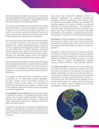 Página 9
Centroamérica es una región de volcanes, con frecuentes
sismos y dependiente de los huracanes que provienen de
los dos océanos; con frecuencia, estos fenómenos han
provocado desastres naturales importantes.
Una cadena central de poca elevación determina terrenos
llanos intermedios, a manera de mesetas de baja altura.
Al igual que en las otras dos Américas, la del Norte y la
del Sur, los ríos de la vertiente del Océano Pacífico son
cortos e impetuosos, mientras que los de la vertiente del
Océano Atlántico son largos, lentos y caudalosos.
Los más importantes puertos naturales de América están
en las costas del Pacifico. Las costas del continente
americano se hunden rápidamente hacia el Océano
Pacífico, y lentamente hacia el Océano Atlántico. Ello hace
que las costas sobre el Pacífico alberguen excelentes
puertos naturales, que admiten barcos de gran calado;
por el contrario, sobre el Atlántico no hay buenos puertos
naturales; los principales puertos deben ser dragados
constantemente para albergar barcos de gran calado.
Esto es así porque las costas del Pacifico están bordeadas
por una cadena de montañas: ‘a grandes alturas, grandes
profundidades’. Por el contrario, las costas del Océano
Atlántico se van hundiendo lentamente, continuando una
larga llanura que desciende lentamente hacia el Este del
continente.
Le invitamos a reflexionar sobre la importancia de los
ecosistemas en un determinado espacio geográfico.
En éstos, pueden convivir ecosistemas diversos. La
habitación humana puede alterar sus características,
provocando desequilibrios que originan un deterioro del
medio ambiente. Presente un ejemplo de ello de acuerdo
a su contexto geográfico.
La naturaleza de los terrenos condiciona fuertemente
la ocupación humana. La posibilidad de llevar a cabo
cultivos fue el primer condicionamiento histórico que
determinó los asentamientos humanos. La agricultura
exigía temperaturas adecuadas, existencia cercana de
agua y terrenos propicios.
Actualmente, la intervención humana ha incidido sobre el
contexto, cambiando sus condiciones, modificando los
ritmos de lluvias y de crecidas de los ríos, acentuando los
rigores climáticos y comprometiendo la pureza del agua
y del aire.
Las zonas más densamente pobladas, donde los
espacios individuales son pequeños, generalmente
presentan conflictos relacionados con el espacio. Esto
se acentúa con los lugares públicos: los mercados, los
puestos callejeros, las ventas ambulantes, las paradas
de buses, los carteles publicitarios… se constituyen en
‘tierra de nadie’, propiedad del primero que llega y que
puede hacer valer su derecho de ocupación. Las casas
de habitación son pequeñas, los espacios de recreación
son escasos, los comercios invaden zonas residenciales.
Los climas de América presentan una gran variedad de
características, debido, sobre todo, a su gran extensión
territorial en el sentido norte-sur. Ello provoca climas con
temperaturas extremas debido a su lejanía o cercanía al
Ecuador.
Asimismo, al estar bañada por dos extensos océanos,
el Pacífico y el Atlántico, presenta una gran variedad de
precipitaciones y de temperaturas. La presencia de una
larguísima cordillera de montañas de norte a sur, desde
Alaska hasta el estrecho de Magallanes, presenta
nuevos condicionamientos a esta variedad climática.
En América del Norte y del Sur las cuatro estaciones
están bien marcadas: el verano es la estación del calor,
el otoño es la estación de la caída de las hojas de los
árboles caducifolios, el invierno es la estación del frío y
la primavera la estación del renacimiento de las plantas
y los árboles. Las lluvias varían de acuerdo a la latitud.
Una buena parte del continente está marcada por los
vientos estacionales que, cuando vienen de cualquiera
de los dos océanos, vienen cargados de lluvias que
descargan en el interior del continente.
 