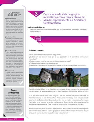 Página 108
Indicador de logro :
•	 Describe las condiciones y formas de vida de razas y etnias del mundo, América y
Centroamérica
Saberes previos
Lea la siguiente noticia y conteste lo siguiente:
¿Cuáles son las razones para que a una población se le considere como grupo
minoritario?
¿Existen grupos minoritarios reconocidos en su comunidad?
¿Cuáles son las la leyes que los protegen?
¿Se realizan campañas en el país para conocer la situación de grupos minoritarios?
Periódico digital El País: Una niña gitana recoge agua de una fuente en las afueras de la
ciudad de Ozd, al noreste de Hungría. / L. BALOGH (REUTERS).25 DE ABRIL DE 2014
“Los esfuerzos de Bruselas para integrar a los seis millones de gitanos de la UE se
han intensificado en los últimos años. Pero suenan remotos y poco eficaces desde
este barrio de Budapest donde vive Alexandra con su madre y tres de sus hermanos,
hacinados en el piso de un amigo hasta que se desenmarañe la burocracia que les
separa de una casa social. En el campo, la situación de los gitanos es aún peor.
Muchos viven en casas sin ducha ni electricidad. A la pobreza se suman las campañas
de intimidación que llevan a cabo grupos de civiles uniformados que marchan de vez
en cuando por los pueblos para aterrorizar a los gitanos”
¿Qué más
debo saber?
Interculturalidad
Es el intercambio o interac-
ción de dos o más culturas a
través del diálogo. A pesar de
que existen diferencias entre
las diversas culturas, no existe
ninguna cultura hegemónica,
es decir, ninguna está por en-
cima de otra, todas son igua-
les, en el sentido de derechos
humanos.
Multiculturalidad
Significa que coexisten dife-
rentes culturas en un mismo
espacio geográfico. Debido
a las jerarquías tanto socia-
les como políticas, se crean
conflictos y se menosprecian
otras culturas.
Pluriculturalidad
Es el rasgo característico de
las culturas modernas actua-
les. Una cultura no evoluciona
si no es a través del contacto
con otras culturas. Pero los
contactos entre culturas pue-
den tener características muy
diversas. En la actualidad se
apuesta por la interculturali-
dad que supone una relación
respetuosa entre culturas.
Polietnicidad:
Ocurre cuando varias etnias
cohabitan en un área deter-
minada, específicamente, por
medio de la inmigración, ma-
trimonios mixtos, comercio,
conquista y división de territo-
rios tras las guerras.
En un mundo cada vez
más diverso la escuela
debe favorecer una ense-
ñanza multicultural desde
el ámbito de las discipli-
nas; aportando ejemplos
que ayuden a los alumnos
a identificar prejuicios que
concluyan en la acepta-
ción, valoración, respeto,
tolerancia y defensa de las
minorías étnicas.
Ideas
Didácticas
3 Condiciones de vida de grupos
minoritarios como raza y etnias del
Mundo: especialmente en América y
Centroamérica
 