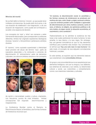 Página 109
Minorías del mundo
No es fácil definir el término ‘minoría’, ya que puede tener
múltiples connotaciones. Se puede partir de la etnia, o de
una situación de indefensión o de marginación, o de una
situación de marginación, como puede ser la limitación a
acceder a los espacios de decisión.
Los conceptos de ‘raza’ y ‘etnia’ son cercanos y están
íntimamente relacionados, pero corresponden a cuestiones
diferentes. Ambos han originado expresiones ideológicas
diversas: ‘racismo’ y ‘etnocentrismo’ pertenecen a ámbitos
diversos.
El ‘racismo’, como supuesta superioridad o inferioridad
racial proviene del abuso del término ‘raza’, parte de
supuestos prejuiciales y ha conducido a acciones de
discriminación. El ‘etnocentrismo’ parte de elementos
culturales y se ubica en ámbitos cercanos a los conceptos
de nación y nacionalidad, pueblo y cultura, originando,
con frecuencia, puntos de vista limitados. Ambas
concepciones han originado discriminaciones y
marginaciones.
La Conferencia Mundial contra el Racismo, la
Discriminación Racial, la Xenofobia y las Formas Conexas
de Intolerancia reconoce que:
“el racismo, la discriminación racial, la xenofobia y
las formas conexas de intolerancia se producen por
motivos de raza, color, linaje u origen nacional o étnico,
y que las víctimas pueden sufrir múltiples o agravadas
de discriminación por otros motivos conexos, como el
sexo, el idioma, la religión, las opiniones políticas o de
otra índole, el origen social, la situación económica, el
nacimiento u otra condición”.
Tradicionalmente se ha admitido la existencia de tres
razas a las cuales pertenecen los seres humanos: la raza
amarilla, la raza blanca y la raza negra. Sin embargo,
hay una general coincidencia en que no hay elementos
científicos para sustentar esta división: hay coincidencia
en afirmar que ‘hay una sola raza: la raza humana’. De
este modo, el concepto de raza adquiere connotaciones
históricas y sociales.
En este sentido, se exponen aquí los elementos básicos
que caracterizan a las comunidades étnicas.
Un grupo o una comunidad étnica no se caracteriza por sus
elementos biológicos, sino por su lengua y sus dialectos,
sus sistemas de creencias y sus valores, su idiosincrasia
cultural y social, sus costumbres y comportamiento
común, sus creaciones materiales y culturales
 