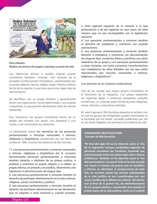 Página 110
Para reflexión:
Realice una lectura de imagen y exponga su punto de vista
Las diferencias étnicas o raciales originan grupos
minoritarios llamados ‘minorías’. Son sectores de la
sociedad numéricamente minoritarios, caracterizados por
su propio dialecto, idioma, religión, origen histórico distinto
de los de la mayoría, lo que hace que sufran algún tipo de
discriminación.
Se identifican con su propio territorio y generalmente
tienen una organización social determinada y sus propias
costumbres, lo que permite identificarlos entre los demás
habitantes.
Con frecuencia, los grupos minoritarios dentro de un
estado son mirados con recelo, con desprecio o con
miedo, y ven cercenados sus derechos.
La Declaración sobre los derechos de las personas
pertenecientes a minorías nacionales o étnicas,
religiosas y lingüísticas, proclamada por las Naciones
Unidas en 1992, enuncia los derechos de las minorías:
“1. Las personas pertenecientes a minorías nacionales
o étnicas, religiosas y lingüísticas (en lo sucesivo
denominadas personas pertenecientes a minorías)
tendrán derecho a disfrutar de su propia cultura, a
profesar y practicar su propia religión, y a utilizar su
propio idioma, en privado y en público, libremente y sin
injerencia ni discriminación de ningún tipo.
2. Las personas pertenecientes a minorías tendrán el
derecho de participar efectivamente en la vida cultural,
religiosa, social, económica y pública.
3. Las personas pertenecientes a minorías tendrán el
derecho de participar efectivamente en las decisiones
que se adopten a nivel nacional y, cuando proceda,
a nivel regional respecto de la minoría a la que
pertenezcan o de las regiones en que vivan, de toda
manera que no sea incompatible con la legislación
nacional.
4. Las personas pertenecientes a minorías tendrán
el derecho de establecer y mantener sus propias
asociaciones.
5. Las personas pertenecientes a minorías tendrán
derecho a establecer y mantener, sin discriminación
de ninguno tipo, contactos libres y pacíficos con otros
miembros de su grupo y con personas pertenecientes
a otras minorías, así como contactos transfronterizos
con ciudadanos de otros Estados con los que estén
relacionados por vínculos nacionales o étnicos,
religiosos o lingüísticos”.
Las minorías en su contexto multicultural
Una de las causas que origina grupos minoritarios es
el fenómeno de la migración. Los países receptores
de migrantes llegan a conformar verdaderas unidades
pluriétnicas, un “crisol de razas” donde se juntan religiones,
etnias, idiomas y costumbres distintas.
En este fragmento Will Kymlicka presenta el rechazo con
el cual los grupos de inmigrantes pueden encontrarse en
la sociedad que los recibe: sociedad poliétnicas que ven
en los recién llegados una amenaza a su sistema de vida.
CIUDADANIA MULTICULTURAL
Tomado de Will Kymlicka
“El final del siglo XX se ha descrito como la ‘era
de la migración’ porque cantidades ingentes de
personas atraviesan las fronteras, haciendo que
prácticamente todos los países sean más o menos
poliétnicos. También se ha descrito como la ‘era
del nacionalismo’, ya que en todo el mundo es cada
vez mayor el número de grupos que se movilizan
y afirman su identidad. A consecuencia de todo
ello, en muchos países las normas establecidas
de la vida política se ven cuestionadas por una
nueva ‘política de la diferencia cultural’. De hecho,
con el final de la guerra fría, las reivindicaciones
de los grupos étnicos y nacionales han pasado al
primer plano de la vida política, tanto en el ámbito
 
