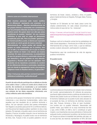 Página 111
A partir de este artículo participe de un debate en donde
unos estén a favor y otros en contra de lo citado en el
escrito. Se nombrará un moderador y un controlador
del tiempo de las intervenciones. Al finalizar realice
una síntesis de las ideas expuestas ofreciendo una
crítica reflexiva ante esta temática.
Las etnias como grupos minoritarios han sufridos diversas
violaciones a sus derechos fundamentales, sobre todo
aquellas que han resultado de un conflicto territorial o
bélico. Así por ejemplo cuando dos países enfrentados
han llegado a acuerdos para poner fin a conflictos bélicos,
con frecuencia han dejado pueblos ‘partidos’ en dos o más
estados. Por ejemplo, el pueblo vasco vive en territorios de
España y Francia; el pueblo misquito vive en territorios de
Honduras y Nicaragua; el pueblo kurdo vive en territorios
de Siria, Irak, Turquía e Irán; el pueblo palestino vive en
territorios de Israel, Líbano, Jordania y Siria; el pueblo
gitano habita territorios en España, Portugal, Italia, Francia
y Hungría.
También en El Salvador se han dado casos como los
citados anteriormente. En este enlace encontrará una
noticia sobre el caso de los “ex – bolsones”
h t t p : / / w w w . e l s a l v a d o r . c o m / n o t i c i a s /
edicionesanteriores/agosto27/NACIONAL/nacio18.
html
Explique cuál es la situación actual de los pobladores de
esas zonas asignadas a Honduras por el fallo de la Corte
Internacional de La Haya: cómo viven, a qué se dedican,
acceso a salud, educación, participación ciudadana.
Presentamos aquí las condiciones de vida de algunos
pueblos minoritarios.
El pueblo kurdo
La etnia kurda es la minoría étnica sin estado más numerosa
del mundo: aproximadamente 22 millones de personas,
que llevan siglos sobreviviendo a políticas de exterminio: la
historia del pueblo kurdo es la historia de una resistencia.
El territorio habitado por el pueblo kurdo está ubicado en
el suroeste de Asia, en territorios de distintas naciones:
Irak, Irán, Turquía, Armenia y Siria: el ‘gran Kurdistán’.
Los kurdos son un pueblo milenario: descienden del
pueblo medo, que habitó en la zona nororiental de Irán
y que, entre el 900 y el 300 a. de C. constituyó un gran
imperio. Los importantes recursos petroleros e hídricos del
subsuelo kurdo condicionan la política: del territorio kurdo
de Turquía se extrae la totalidad del petróleo del país; en
la zona de Irak, las reservas representan el 40% del total
interno como en el ámbito internacional.
Para muchas personas esta nueva ‘política
de la diferencia’ representa una amenaza a la
democracia liberal… Muchas reivindicaciones de
los grupos étnicos y nacionales son consistentes
con los principios liberales de libertad individual y
justicia social. No quiero decir con ello que estas
cuestiones se puedan ‘resolver’ de una manera
definitiva; lo que está en juego es demasiado
complicado para ello. Pero se pueden ‘gestionar’,
de manera pacífica y justa, si damos por supuesto
que existe un cierto grado de buena voluntad.
Naturalmente, en varias partes del mundo los
grupos no están motivados por la justicia, sino
por el odio y la intolerancia, por lo que no tienen
ningún interés en tratar a los demás con buena
voluntad. En esas circunstancias, la probabilidad
de que los grupos étnicos y nacionales abusen de
sus derechos y de sus poderes es muy elevada.
Yugoslavia y Ruanda sólo son los ejemplos más
recientes de las injusticias cometidas en nombre
de las diferencias étnicas y nacionales, injusticias
que van desde la segregación racial y los progrom
religiosos hasta la limpieza étnica y el genocidio”
http://red.pucp.edu.pe/wp-content/uploads/
biblioteca/cuidadania_multicultural.pdf
 