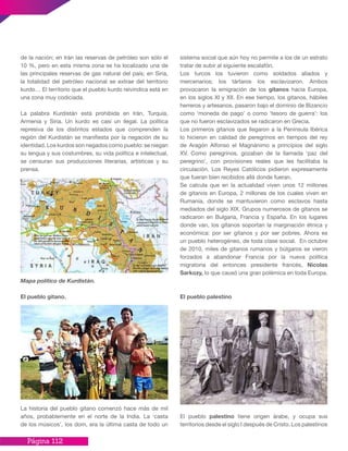 Página 112
de la nación; en Irán las reservas de petróleo son sólo el
10 %, pero en esta misma zona se ha localizado una de
las principales reservas de gas natural del país; en Siria,
la totalidad del petróleo nacional se extrae del territorio
kurdo… El territorio que el pueblo kurdo reivindica está en
una zona muy codiciada.
La palabra Kurdistán está prohibida en Irán, Turquía,
Armenia y Siria. Un kurdo es casi un ilegal. La política
represiva de los distintos estados que comprenden la
región del Kurdistán se manifiesta por la negación de su
identidad. Los kurdos son negados como pueblo: se niegan
su lengua y sus costumbres, su vida política e intelectual,
se censuran sus producciones literarias, artísticas y su
prensa.
Mapa político de Kurdistán.
El pueblo gitano.
La historia del pueblo gitano comenzó hace más de mil
años, probablemente en el norte de la India. La ‘casta
de los músicos’, los dom, era la última casta de todo un
sistema social que aún hoy no permite a los de un estrato
tratar de subir al siguiente escalafón.
Los turcos los tuvieron como soldados aliados y
mercenarios; los tártaros los esclavizaron. Ambos
provocaron la emigración de los gitanos hacia Europa,
en los siglos XI y XII. En ese tiempo, los gitanos, hábiles
herreros y artesanos, pasaron bajo el dominio de Bizancio
como ‘moneda de pago’ o como ‘tesoro de guerra’: los
que no fueron esclavizados se radicaron en Grecia.
Los primeros gitanos que llegaron a la Península Ibérica
lo hicieron en calidad de peregrinos en tiempos del rey
de Aragón Alfonso el Magnánimo a principios del siglo
XV. Como peregrinos, gozaban de la llamada ‘paz del
peregrino’, con provisiones reales que les facilitaba la
circulación. Los Reyes Católicos pidieron expresamente
que fueran bien recibidos allá donde fueran.
Se calcula que en la actualidad viven unos 12 millones
de gitanos en Europa, 2 millones de los cuales viven en
Rumania, donde se mantuvieron como esclavos hasta
mediados del siglo XIX. Grupos numerosos de gitanos se
radicaron en Bulgaria, Francia y España. En los lugares
donde van, los gitanos soportan la marginación étnica y
económica: por ser gitanos y por ser pobres. Ahora es
un pueblo heterogéneo, de toda clase social. En octubre
de 2010, miles de gitanos rumanos y búlgaros se vieron
forzados a abandonar Francia por la nueva política
migratoria del entonces presidente francés, Nicolas
Sarkozy, lo que causó una gran polémica en toda Europa.
El pueblo palestino
El pueblo palestino tiene origen árabe, y ocupa sus
territorios desde el siglo I después de Cristo. Los palestinos
 