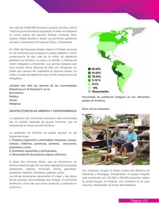 Página 113
son más de 10.000.000 de seres humanos. De ellos, sólo la
mitad ocupa los territorios originarios; el resto vive disperso
en varios países del Cercano Oriente: Jordania, Siria,
Líbano, Arabia Saudita e Israel. Los territorios palestinos
actuales comprenden la Franja de Gaza, y Cisjordania.
En 1948, las Naciones Unidas crearon el Estado de Israel
en los territorios que ocupaba el pueblo palestino. Como
consecuencia de ello, más de un millón de palestinos
perdieron su territorio, su casa y su familia, y millones se
vieron obligados a emprender una penosa diáspora que
dura todavía ahora. Muchos de ellos son refugiados sin
patria que carecen de ciudadanía en algunos países. Un
millón y medio de palestinos viven en 58 campamentos de
refugiados.
¿Cuáles han sido los aportes de las comunidades
Palestinas en El Salvador?, en lo:
Económico
Político
Social
Religioso
GRUPOS ÉTNICOS DE AMÉRICA Y CENTROAMERICA
La población del continente americano está conformada
por un variado mestizaje de grupos humanos, que ha
enriquecido la cultura de este territorio.
La población de América se puede agrupar en las
siguientes etnias:
1. Pueblos originarios o amerindios: iroqueses, mayas,
nahuas, chibchas, quechuas, aymaras, araucanos,
guaraníes y otras.
2. Europeos: españoles y portugueses.
3. Descendiente de esclavos negros africanos.
A estas tres primeras etnias, que se encontraron en
América desde el siglo XVI, se fueron agregando los aportes
posteriores: ingleses, franceses, chinos, japoneses,
palestinos, italianos, irlandeses, galeses, judíos…
Las etnias americanas representan el origen y las raíces
de las diversas nacionalidades que integran el continente
americano; unos más que otros conservan y presentan lo
autóctono.
Etnia de los misquitos
Los misquitos ocupan la franja costera del Atlántico de
Honduras y Nicaragua. Actualmente, el pueblo misquito
está constituido por 150.000 o 200.000 personas, hablan
su propia lengua, el misquito, son cristianos en su gran
mayoría y descienden de etnias afrocaribeñas.
Porcentaje de población indígena en los diferentes
países de América.
 