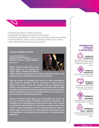 Página 115
1) A partir de esta noticia, conteste lo siguiente:
- ¿Se respetan las prácticas ancestrales de estos grupos?
- Caracterice a esta población: cuáles son sus costumbres y tradiciones, prácticas
y creencias religiosas, medios de vida, adaptación y relación con su entorno
- ¿Qué influencia tienen estos grupos en su entorno?
NOTICIA PERIODICO VIRTUAL
http://www.elheraldo.hn/
Viernes 21 de diciembre de 2012
Celebraciones de fin de era maya inician en
Honduras, Guatemala y México Redacción/
Agencia AFP
Míticos rituales mayas dieron inicio
desde anoche en las ciudades de
Copán, Tikal y Chichén Itzá. Más de
15,000 visitantes presenciarán las diversas ceremonias que se han
preparado para la celebración de este 21 de diciembre.
Miles de turistas se congregan este viernes en sitios arqueológicos
como Copán en Honduras, Tikal en Guatemala y Chichen Itzá en
México, en el marco del fin de 13 baktun maya que despertó gran
interés a nivel mundial por un supuesto fin del mundo. Más de 15,000
visitantes presenciarán las diversas ceremonias que se han preparado
para la celebración de este 21 de diciembre, fecha en que culmina una
era, de acuerdo a las predicciones mayas.
Según el calendario de los mayas, que se extendieron por lo que hoy
es el sur de México, Belice, El Salvador, Guatemala y Honduras, ha
finalizado una era de 5,200 años y hoy da inicio un nuevo ciclo. La fiebre
apocalíptica fue aprovechada por empresarios y gobiernos para atraer
turistas a sitios arqueológicos en los territorios donde se asentó el
imperio maya, una cultura con un vasto legado de conocimientos para
la humanidad, ya en decadencia cuando llegaron los conquistadores
españoles.
Inteligencia
interpersonal:
al reconocer los derechos de
grupos minoritarios
Inteligencias
múltiples
a desarrollar:
Inteligencia
lingüística:
al exponer, debatir y argu-
mentar casos y situaciones
de las minorías étnicas.
Inteligencia
intrapersonal:
al trabajar en equipo y hacer
propuestas de acción ante la
situación de grupos minori-
tarios.
Inteligencia
naturalista:
al investigar sobre la regiones
de asentamiento de diversa
etnias.
Inteligencia
visual - espacial:
al ubicar geográficamente en
el mundo a grupos minori-
tarios.
 