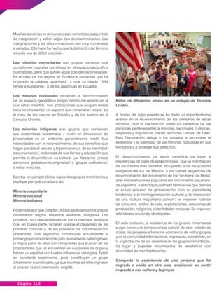 Página 118
Muchas personas en el mundo están sometidas a algún tipo
de marginación y sufren algún tipo de discriminación. Las
marginaciones y las discriminaciones son muy numerosas
y variadas. Ello hace ha hecho que la definición del término
minoría sea de difícil precisión.
Las minorías mayoritarias son grupos humanos que
constituyen mayorías numéricas en el espacio geográfico
que habitan, pero que sufren algún tipo de discriminación.
Es el caso de los negros en Sudáfrica -situación que ha
originado la palabra ‘apartheid’, y que ya desde 1994
tiende a superarse-, o de los quechuas en Ecuador.
Las minorías nacionales reclaman el reconocimiento
de un espacio geográfico propio dentro del estado en el
que están insertos. Son poblaciones que ocupan desde
hace mucho tiempo un espacio que consideran propio. Es
el caso de los vascos en España y de los kurdos en el
Cercano Oriente.
Las minorías indígenas son grupos que conservan
sus costumbres ancestrales y viven en situaciones de
precariedad en un ambiente generalmente hostil. Sus
necesidades son el reconocimiento de sus derechos que
hagan posible el rescate y la permanencia de su identidad:
documentación, titularidad de sus tierras y educación que
permita el desarrollo de su cultura. Las Naciones Unidas
denomina ‘poblaciones originarias’ o ‘grupos autóctonos’
a estas minorías.
Escriba un ejemplo de los siguientes grupos minoritarios y
explique por qué considera así:
Minoría mayoritaria
Minoría nacional
Minoría indígena
PodemosdecirqueEstadosUnidosalbergamuchosgrupos
minoritarios: negros, hispanos, asiáticos, indígenas. Los
primeros, son descendientes de los numerosos esclavos
que, en buena parte, hicieron posible el desarrollo de las
primeras colonias y de los procesos de industrialización
posteriores. Los segundos, constituyen actualmente el
primer grupo minoritario del país, sumamente heterogéneo;
la mayor parte de ellos son inmigrantes que buscan allí las
posibilidades que no encuentran en sus países de origen y
hablan un español con fuertes influencias del inglés. Están
en constante crecimiento, pero constituyen un grupo
difícilmente cuantificable, ya que muchos de ellos ingresan
al país sin la documentación exigida.
Niños de diferentes etnias en un colegio de Estados
Unidos.
A finales del siglo pasado se ha dado un importantísimo
avance en el reconocimiento de los derechos de estas
minorías, con la Declaración sobre los derechos de las
personas pertenecientes a minorías nacionales o étnicas,
religiosas y lingüísticas, de las Naciones Unidas, de 1990.
Esta Declaración obliga a los estados a reconocer la
existencia y la identidad de las minorías radicadas en sus
territorios y a proteger sus derechos.
El desconocimiento de estos derechos da lugar a
resistencias de parte de estas minorías, que se manifiestan
de los modos más variados incluyendo a de los pueblos
indígenas del sur de México, a las fuertes exigencias de
reconocimiento del movimiento de los ‘sin tierra’ de Brasil,
a las manifestaciones populares del ‘movimiento piquetero’
de Argentina. A esto hay que añadir la situación que plantea
el actual proceso de globalización, con su persistente
tendencia a la homogeneización cultural y la imposición
de una ‘cultura mayoritaria común’: se imponen hábitos
de consumo, estilos de vida, explotaciones, relaciones de
producción, religiones e identidades forzadas. Se imponen
alteridades anulando identidades.
En este contexto, la resistencia de los grupos minoritarios
surge como una consecuencia natural de este estado de
cosas. La progresiva toma de conciencia de estos grupos
y de la comunidad internacional, expresada, sobre todo, en
la explicitación de los derechos de los grupos minoritarios,
da lugar a pujantes movimientos de resistencia con
diversidad de manifestaciones.
Comparta la experiencia de una persona que ha
migrado o vivido en otro país, analizando su sentir
respecto a esa cultura y la propia.
 