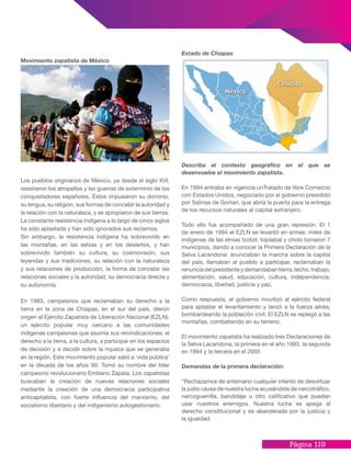 Página 119
Movimiento zapatista de México
Los pueblos originarios de México, ya desde el siglo XVI,
resistieron los atropellos y las guerras de exterminio de los
conquistadores españoles. Éstos impusieron su dominio,
su lengua, su religión, sus formas de concebir la autoridad y
la relación con la naturaleza, y se apropiaron de sus tierras.
La constante resistencia indígena a lo largo de cinco siglos
ha sido aplastada y han sido ignorados sus reclamos.
Sin embargo, la resistencia indígena ha sobrevivido en
las montañas, en las selvas y en los desiertos, y han
sobrevivido también su cultura, su cosmovisión, sus
leyendas y sus tradiciones, su relación con la naturaleza
y sus relaciones de producción, la forma de concebir las
relaciones sociales y la autoridad, su democracia directa y
su autonomía.
En 1983, campesinos que reclamaban su derecho a la
tierra en la zona de Chiapas, en el sur del país, dieron
origen al Ejército Zapatista de Liberación Nacional (EZLN):
un ejército popular muy cercano a las comunidades
indígenas campesinas que asumía sus reivindicaciones: el
derecho a la tierra, a la cultura, a participar en los espacios
de decisión y a decidir sobre la riqueza que se generaba
en la región. Este movimiento popular salió a ‘vida pública’
en la década de los años 90. Tomó su nombre del líder
campesino revolucionario Emiliano Zapata. Los zapatistas
buscaban la creación de nuevas relaciones sociales
mediante la creación de una democracia participativa
anticapitalista, con fuerte influencia del marxismo, del
socialismo libertario y del indigenismo autogestionario.
Estado de Chiapas
Describa el contexto geográfico en el que se
desenvuelve el movimiento zapatista.
En 1994 entraba en vigencia unTratado de libre Comercio
con Estados Unidos, negociado por el gobierno presidido
por Salinas de Gortari, que abría la puerta para la entrega
de los recursos naturales al capital extranjero.
Todo ello fue acompañado de una gran represión. El 1
de enero de 1994 el EZLN se levantó en armas: miles de
indígenas de las etnias tzotzil, tojolabal y cholo tomaron 7
municipios, dando a conocer la Primera Declaración de la
Selva Lacandona: anunciaban la marcha sobre la capital
del país, llamaban al pueblo a participar, reclamaban la
renunciadelpresidenteydemandabantierra,techo,trabajo,
alimentación, salud, educación, cultura, independencia,
democracia, libertad, justicia y paz.
Como respuesta, el gobierno movilizó al ejército federal
para aplastar el levantamiento y lanzó a la fuerza aérea,
bombardeando la población civil. El EZLN se replegó a las
montañas, combatiendo en su terreno.
El movimiento zapatista ha realizado tres Declaraciones de
la Selva Lacandona, la primera en el año 1993, la segunda
en 1994 y la tercera en el 2005
Demandas de la primera declaración:
“Rechazamos de antemano cualquier intento de desvirtuar
la justa causa de nuestra lucha acusándola de narcotráfico,
narcoguerrilla, bandidaje u otro calificativo que puedan
usar nuestros enemigos. Nuestra lucha se apega al
derecho constitucional y es abanderada por la justicia y
la igualdad.
 