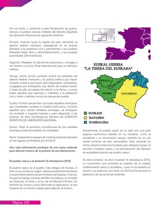 Página 120
Por los tanto, y conforme a esta Declaración de guerra,
damos a nuestras fuerzas militares del Ejército Zapatista
de Liberación Nacional las siguientes órdenes:
Primero. Avanzar hacia la capital del país venciendo al
ejército federal mexicano, protegiendo en su avance
liberador a la población civil y permitiendo a los pueblos
liberados elegir, libre y democráticamente, a sus propias
autoridades administrativas.
Segundo. Respetar la vida de los prisioneros y entregar a
los heridos a la Cruz Roja Internacional para su atención
médica.
Tercero. Iniciar juicios sumarios contra los soldados del
ejército federal mexicano y la policía política que hayan
recibido cursos y que hayan sido asesorados, entrenados,
o pagados por extranjeros, sea dentro de nuestra nación
o fuera de ella, acusados de traición a la Patria, y contra
todos aquellos que repriman y maltraten a la población
civil y roben o atenten contra los bienes del pueblo.
Cuarto. Formar nuevas filas con todos aquellos mexicanos
que manifiesten sumarse a nuestra justa lucha, incluidos
aquellos que, siendo soldados enemigos, se entreguen
sin combatir a nuestras fuerzas y juren responder a las
órdenes de esta Comandancia General del EJÉRCITO
ZAPATISTA DE LIBERACIÓN NACIONAL.
Quinto. Pedir la rendición incondicional de los cuarteles
enemigos antes de entablar los combates.
Sexto. Suspender el saqueo de nuestras riquezas naturales
en los lugares controlados por el EZLN”
Con esta información participe de una mesa redonda
para discutir acerca de la justicia de esa Declaración.
El pueblo vasco y la Euskadi Ta Askatasuna (ETA)
El pueblo vasco es el pueblo más antiguo de Europa, si
bien no se conoce su origen. Habita actualmente territorios
comprendidos dentro de las fronteras de España y Francia.
Ocupa las franjas costeras del Mar Cantábrico, en el Golfo
de Gascuña, al norte y al sur de los Montes Pirineos. Su
territorio es rocoso y poco fértil para la agricultura, la que
requiere de un intenso trabajo para adecuar el terreno.
Actualmente, el pueblo vasco es un país con una gran
pujanza económica basada en su industria. Junto al
socialismo y el comunismo vascos, también se ve una
fuerte corriente de tipo nacionalista. Esta corriente ha
hecho propios el término Euskadi para designar al país, la
ikurriña o bandera vasca, y la reivindicación del derecho
de autodeterminación del pueblo vasco.
En este contexto, se da la Euskadi Ta Askatasuna (ETA),
un movimiento que reivindica la creación de un estado
independiente vasco y socialista, y que no ha dudado en
recurrir a la violencia. Con todo, en 2010 la ETA anunció el
abandono de las acciones violentas.
 