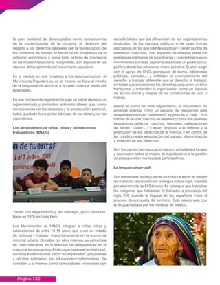 Página 122
la gran cantidad de desocupados como consecuencia
de la modernización de la industria; el deterioro del
respeto a los derechos laborales por la flexibilización de
los contratos de trabajo; la tercerización progresiva de la
actividad económica, y, sobre todo, la toma de conciencia
de las clases trabajadoras marginadas, son algunas de las
razones del surgimiento del movimiento piquetero.
En la medida en que ‘organiza a los desorganizados’, el
Movimiento Piquetero es, en sí mismo, un freno al intento
de la burguesía de atomizar a la clase obrera a través del
desempleo.
En ese proceso de organización jugó un papel decisivo un
experimentado y combativo activismo obrero que, como
consecuencia de los despidos y la persecución patronal,
había quedado fuera de las fábricas, de las obras y de los
yacimientos.
Los Movimientos de niños, niñas y adolescentes
trabajadores (NNATs)
Tienen una larga historia y, sin embargo, poco conocida.
Nace en 1976 en Lima Perú.
Los Movimientos de NNATs integran a niños, niñas y
adolescentes de entre 10-18 años, que viven en estado
de pobreza y trabajan mayoritariamente en la economía
informal urbana. Dirigidos por ellos mismos, su estructura
de base descansa en la elección de delegados/as en el
marcodelosencuentros.Estánorganizadosenelnivellocal,
nacional e internacional y son “acompañados” por jóvenes
y adultos solidarios: los educadores/colaboradores. Se
conciben a sí mismos como comunidades vivenciales con
características que las diferencian de las organizaciones
sindicales, de los partidos políticos o de otras formas
asociativas, en las que los NNATs actúan y tienen puntos de
referencia colectivos. Son espacios de reflexión sobre los
problemas cotidianos de los niños/as y como otros nuevos
movimientos sociales, aspiran a desarrollar un poder socio-
político desde las relaciones micro-sociales. Suelen surgir
con el apoyo de ONG, parroquias de barrio, bibliotecas
públicas, escuelas... y enfatizan el reconocimiento del
derecho a trabajar (diferente que al derecho al trabajo);
en todas sus actuaciones los derechos adquieren un tono
transversal y entienden la organización como un espacio
de acción social y mejora de las condiciones de vida y
trabajo.
Desde el punto de vista organizativo, el movimiento se
entiende además como un espacio de prevención ante
drogodependencias, pandillismo, ingreso en la calle... Sus
formas de acción colectiva en la esfera pública son diversas
(encuentros públicos, marchas, festivales, celebraciones
de fiestas “civiles”...) y están dirigidas a la defensa y la
promoción de los derechos de la infancia y en contra de
las condicionesde explotación del trabajo, discriminación
y violación de sus derechos.
Son frecuentes las negociaciones con autoridades locales
y nacionales sobre la mejora de legislaciones o la gestión
de presupuestos municipales participativos.
La lengua nahua-pipil
Son numerosas las lenguas del mundo que están en peligro
de extinción. Es el caso de la lengua nahua-pipil, hablada
por esa minoría de El Salvador. Es la lengua que hablaban
los indígenas que habitaban El Salvador a principios del
siglo XVI, cuando la llegada de los españoles inició el
proceso de conquista del territorio. Está relacionada con
la lengua hablada por los mexicas de México.
 