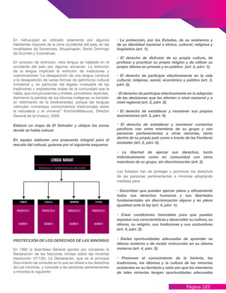 Página 123
En nahua-pipil es utilizado solamente por algunos
habitantes mayores de la zona occidental del país, en las
localidades de Sonsonate, Ahuachapán, Santo Domingo
de Guzmán y Cuisnahuat.
En proceso de extinción, esta lengua es hablada en el
occidente del país por algunos ancianos. La extinción
de la lengua implicará la extinción de tradiciones y
cosmovisiones “La desaparición de una lengua conduce
a la desaparición de varias formas de patrimonio cultural
inmaterial y, en particular del legado invaluable de las
tradiciones y expresiones orales de la comunidad que la
habla, que incluye poemas y chistes, proverbios, leyendas.
Asimismo la pérdida de los idiomas indígenas va también
en detrimento de la biodiversidad, porque las lenguas
vehiculan numerosos conocimientos tradicionales sobre
la naturaleza y el universo” KoichiroMatsuura, Director
General de la Unesco, 2009.
Elabore un mapa de El Salvador y ubique las zonas
donde se habla nahuat
En equipo elaboren una propuesta integral para el
rescate del nahuat, guíense por el siguiente esquema:
PROTECCIÓN DE LOS DERECHOS DE LAS MINORÍAS
En 1992 la Asamblea General aprobó por consenso la
Declaración de las Naciones Unidas sobre las minorías
(resolución 47/135). La Declaración, que es el principal
Documento de consulta en lo que se refiere a los derechos
de Las minorías, y concede a las personas pertenecientes
a minorías lo siguiente:
• La protección, por los Estados, de su existencia y
de su identidad nacional o étnica, cultural, religiosa y
lingüística (art. 1);
• El derecho de disfrutar de su propia cultura, de
profesar y practicar su propia religión y de utilizar su
propio idioma en privado y en público (art. 2, párr. 1);
• El derecho de participar efectivamente en la vida
cultural, religiosa, social, económica y pública (art. 2,
párr. 2);
• El derecho de participar efectivamente en la adopción
de las decisiones que las afecten a nivel nacional y a
nivel regional (art. 2, párr. 3);
• El derecho de establecer y mantener sus propias
asociaciones (art. 2, párr. 4);
• El derecho de establecer y mantener contactos
pacíficos con otros miembros de su grupo y con
personas pertenecientes a otras minorías, tanto
dentro de su propio país como a través de las fronteras
estatales (art. 2, párr. 5);
• La libertad de ejercer sus derechos, tanto
individualmente como en comunidad con otros
miembros de su grupo, sin discriminación (art. 3).
Los Estados han de proteger y promover los derechos
de las personas pertenecientes a minorías adoptando
medidas para:
• Garantizar que puedan ejercer plena y eficazmente
todos sus derechos humanos y sus libertades
fundamentales sin discriminación alguna y en plena
igualdad ante la ley (art. 4, párr. 1);
• Crear condiciones favorables para que puedan
expresar sus características y desarrollar su cultura, su
idioma, su religión, sus tradiciones y sus costumbres
(art. 4, párr. 2);
• Darles oportunidades adecuadas de aprender su
idioma materno o de recibir instrucción en su idioma
materno (art. 4, párr. 3);
• Promover el conocimiento de la historia, las
tradiciones, los idiomas y la cultura de las minorías
existentes en su territorio y velar por que los miembros
de tales minorías tengan oportunidades adecuadas
familia
propuesta 01
accion 01
escuela municipio Estado
propuesta 01
accion 01
propuesta 01
accion 01
propuesta 01
accion 01
 