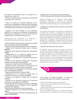 Página 124
de adquirir conocimientos sobre la sociedad en su
conjunto (art. 4, párr. 4);
• Permitir su participación en el progreso y el desarrollo
económicos (art. 4, párr. 5);
• Tener en cuenta los intereses legítimos de las
minorías en la planificación y ejecución de las políticas
y programas nacionales, así como de los programas
internacionales de cooperación y asistencia (art. 5);
• Cooperar con otros Estados en las cuestiones
relativas a las minorías, en particular intercambiando
información y experiencia, con el fin de promover la
comprensión y la confianza mutuas (art. 6);
Organizaciones que contribuyen a la protección y
divulgación de los derechos de las minorías son:
• Oficina del Alto Comisionado de las Naciones Unidas
para los Derechos Humanos (ACNUDH)
• Grupo de Trabajo Interinstitucional sobre las Minorías
• Fondo de las Naciones Unidas para la Infancia
(UNICEF)
• Programa de las Naciones Unidas para el Desarrollo
(PNUD)
• Organización de las Naciones Unidas para la
Educación, la Ciencia y la Cultura (UNESCO)
• Oficina de Coordinación de Asuntos Humanitarios
(OCAH)
• Instituto de las Naciones Unidas para Formación
Profesional e Investigaciones (UNITAR)
• Organización Internacional del Trabajo (OIT)
• Naciones Unidas, Subcomisión de Prevención de
Discriminaciones y Protección de las Minorías
• Oficina del Alto Comisionado de las Naciones Unidas
para los Refugiados (ACNUR)
• Organización Mundial de la Salud (OMS)
• Organización de las Naciones Unidas para la
Educación, la Ciencia y la Cultura (UNESCO)
• Fondo de las Naciones Unidas para la Infancia
(UNICEF)
• Instituto de las Naciones Unidas para Formación
Profesional e Investigaciones (UNITAR)
• Comité de Oxford para ayudar a la hambruna (OXFAM)
• Procuraduría para la Defensa de los Derechos
Humanos de El Salvador
• Defensoría del Pueblo de la Nación Argentina
• Comisión Nacional de los Derechos Humanos de
México
• Consejo Nacional para Prevenir la Discriminación de
México (CONAPRED)
• Organización de los Estados Americanos (OEA)
• Corte Interamericana de Derechos Humanos (CIDH)
Muchas entidades de las Naciones Unidas realizan
actividades destinadas a fomentar la capacidad,
organización y participación de los miembros de grupos
minoritarios. Ejemplos de algunas de esas medidas son:
- Programa de establecimiento de la paz y prevención
de conflictos.
El Programa de formación para mejorar la capacidad de
prevención de conflictos y consolidación de la paz de
los representantes de pueblos indígenas, del UNITAR, se
basa en un enfoque de las negociaciones encaminado a la
solución de problemas para reforzar la capacidad de los
participantes de negociar más eficazmente para que se
atiendan sus necesidades, al tiempo que se promueven
las relaciones constructivas entre los miembros de las
comunidades y los miembros de la comunidad dominante.
- Programa de becas para las minorías.
El ACNUDH organiza programas anuales de formación
en derechos humanos dirigidos específicamente a las
minorías. El Programa de becas para las minorías tiene
por finalidad lograr que los representantes de las minorías
conozcan mejor el sistema y los mecanismos de las
Naciones Unidas, a fin de que puedan promover y proteger
mejor los derechos de sus comunidades. El Programa de
becas para las minorías se inició en 2005 y se puede seguir
actualmente en inglés y en árabe.
1) En equipo de trabajo investigue y analice las
siguientes situaciones en relación a nuestro país:
-¿Están reconocidos los grupos minoritarios?
-¿Están reconocidos mediante algún marco legal o de
política específico?
-¿Cuálessonlosmotivosdepreocupaciónmásimportantes
para las minorías del país?
-¿Se han analizado la situación y las lagunas existentes
para determinar los derechos que las minorías podrían
 