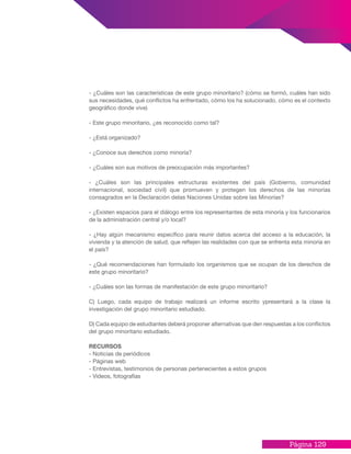 Página 129
- ¿Cuáles son las características de este grupo minoritario? (cómo se formó, cuáles han sido
sus necesidades, qué conflictos ha enfrentado, cómo los ha solucionado, cómo es el contexto
geográfico donde vive)
- Este grupo minoritario, ¿es reconocido como tal?
- ¿Está organizado?
- ¿Conoce sus derechos como minoría?
- ¿Cuáles son sus motivos de preocupación más importantes?
- ¿Cuáles son las principales estructuras existentes del país (Gobierno, comunidad
internacional, sociedad civil) que promueven y protegen los derechos de las minorías
consagrados en la Declaración delas Naciones Unidas sobre las Minorías?
- ¿Existen espacios para el diálogo entre los representantes de esta minoría y los funcionarios
de la administración central y/o local?
- ¿Hay algún mecanismo específico para reunir datos acerca del acceso a la educación, la
vivienda y la atención de salud, que reflejen las realidades con que se enfrenta esta minoría en
el país?
- ¿Qué recomendaciones han formulado los organismos que se ocupan de los derechos de
este grupo minoritario?
- ¿Cuáles son las formas de manifestación de este grupo minoritario?
C) Luego, cada equipo de trabajo realizará un informe escrito ypresentará a la clase la
investigación del grupo minoritario estudiado.
D) Cada equipo de estudiantes deberá proponer alternativas que den respuestas a los conflictos
del grupo minoritario estudiado.
RECURSOS
- Noticias de periódicos
- Páginas web
- Entrevistas, testimonios de personas pertenecientes a estos grupos
- Videos, fotografías
 