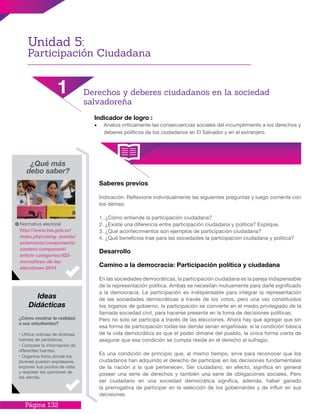Página 132
Indicador de logro :
•	 Analiza críticamente las consecuencias sociales del incumplimiento a los derechos y
deberes políticos de los ciudadanos en El Salvador y en el extranjero.
Saberes previos
Indicación: Reflexione individualmente las siguientes preguntas y luego coménte con
los démas:
1. ¿Cómo entiende la participación ciudadana?
2. ¿Existe una diferencia entre participación ciudadana y política? Explique.
3. ¿Qué acontecimientos son ejemplos de participación ciudadana?
4. ¿Qué beneficios trae para las sociedades la participación ciudadana y política?
Desarrollo
Camino a la democracia: Participación política y ciudadana
En las sociedades democráticas, la participación ciudadana es la pareja indispensable
de la representación política. Ambas se necesitan mutuamente para darle significado
a la democracia. La participación es indispensable para integrar la representación
de las sociedades democráticas a través de los votos, pero una vez constituidos
los órganos de gobierno, la participación se convierte en el medio privilegiado de la
llamada sociedad civil, para hacerse presente en la toma de decisiones políticas.
Pero no sólo se participa a través de las elecciones. Ahora hay que agregar que sin
esa forma de participación todas las demás serían engañosas: si la condición básica
de la vida democrática es que el poder dimane del pueblo, la única forma cierta de
asegurar que esa condición se cumpla reside en el derecho al sufragio.
Es una condición de principio que, al mismo tiempo, sirve para reconocer que los
ciudadanos han adquirido el derecho de participar en las decisiones fundamentales
de la nación a la que pertenecen. Ser ciudadano, en efecto, significa en general
poseer una serie de derechos y también una serie de obligaciones sociales. Pero
ser ciudadano en una sociedad democrática significa, además, haber ganado
la prerrogativa de participar en la selección de los gobernantes y de influir en sus
decisiones.
¿Qué más
debo saber?
Normativa electoral
http://www.tse.gob.sv/
index.php/using- joomla/
extensions/components/
content-component/
article-categories/423-
normativas-de-ley-
elecciones-2014
¿Cómo mostrar la realidad
a sus estudiantes?
· Utilice noticias de diversas
fuentes de periódicos.
· Compare la información de
diferentes fuentes.
· Organice foros donde los
jóvenes puedan expresarse,
exponer sus puntos de vista
y respetar las opiniones de
los demás.
Ideas
Didácticas
Unidad 5:
Participación Ciudadana
1 Derechos y deberes ciudadanos en la sociedad
salvadoreña
 