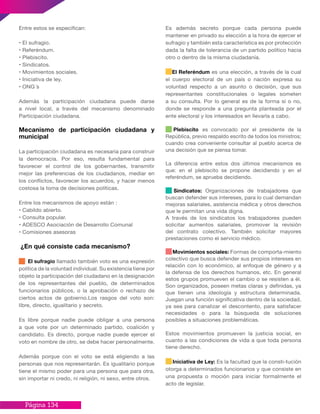 Página 134
Entre estos se especifican:
• El sufragio.
• Referéndum.
• Plebiscito.
• Sindicatos.
• Movimientos sociales.
• Iniciativa de ley.
• ONG ́s
Además la participación ciudadana puede darse
a nivel local, a través del mecanismo denominado
Participación ciudadana.
Mecanismo de participación ciudadana y
municipal
La participación ciudadana es necesaria para construir
la democracia. Por eso, resulta fundamental para
favorecer el control de los gobernantes, transmitir
mejor las preferencias de los ciudadanos, mediar en
los conflictos, favorecer los acuerdos, y hacer menos
costosa la toma de decisiones políticas.
Entre los mecanismos de apoyo están :
• Cabildo abierto.
• Consulta popular.
• ADESCO Asociación de Desarrollo Comunal
• Comisiones asesoras
¿En qué consiste cada mecanismo?
El sufragio llamado también voto es una expresión
política de la voluntad individual. Su existencia tiene por
objeto la participación del ciudadano en la designación
de los representantes del pueblo, de determinados
funcionarios públicos, o la aprobación o rechazo de
ciertos actos de gobierno.Los rasgos del voto son:
libre, directo, igualitario y secreto.
Es libre porque nadie puede obligar a una persona
a que vote por un determinado partido, coalición y
candidato. Es directo, porque nadie puede ejercer el
voto en nombre de otro, se debe hacer personalmente.
Además porque con el voto se está eligiendo a las
personas que nos representarán. Es igualitario porque
tiene el mismo poder para una persona que para otra,
sin importar ni credo, ni religión, ni sexo, entre otros.
Es además secreto porque cada persona puede
mantener en privado su elección a la hora de ejercer el
sufragio y también esta característica es por protección
dada la falta de tolerancia de un partido político hacia
otro o dentro de la misma ciudadanía.
El Referéndum es una elección, a través de la cual
el cuerpo electoral de un país o nación expresa su
voluntad respecto a un asunto o decisión, que sus
representantes constitucionales o legales someten
a su consulta. Por lo general es de la forma sí o no,
donde se responde a una pregunta planteada por el
ente electoral y los interesados en llevarla a cabo.
Plebiscito es convocado por el presidente de la
República, previo respaldo escrito de todos los ministros;
cuando crea conveniente consultar al pueblo acerca de
una decisión que se piensa tomar.
La diferencia entre estos dos últimos mecanismos es
que: en el plebiscito se propone decidiendo y en el
referéndum, se aprueba decidiendo.
Sindicatos: Organizaciones de trabajadores que
buscan defender sus intereses, para lo cual demandan
mejoras salariales, asistencia médica y otros derechos
que le permitan una vida digna.
A través de los sindicatos los trabajadores pueden
solicitar aumentos salariales, promover la revisión
del contrato colectivo. También solicitar mayores
prestaciones como el servicio médico.
Movimientos sociales: Formas de comporta-miento
colectivo que busca defender sus propios intereses en
relación con lo económico, al enfoque de género y a
la defensa de los derechos humanos, etc. En general
estos grupos promueven el cambio o se resisten a él.
Son organizados, poseen metas claras y definidas, ya
que tienen una ideología y estructura determinada.
Juegan una función significativa dentro de la sociedad,
ya sea para canalizar el descontento, para satisfacer
necesidades o para la búsqueda de soluciones
posibles a situaciones problemáticas.
Estos movimientos promueven la justicia social, en
cuanto a las condiciones de vida a que toda persona
tiene derecho.
Iniciativa de Ley: Es la facultad que la consti-tución
otorga a determinados funcionarios y que consiste en
una propuesta o moción para iniciar formalmente el
acto de legislar.
 