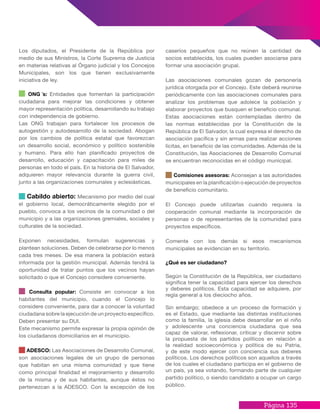 Página 135
caseríos pequeños que no reúnen la cantidad de
socios establecida, los cuales pueden asociarse para
formar una asociación grupal.
Las asociaciones comunales gozan de personería
jurídica otorgada por el Concejo. Este deberá reunirse
periódicamente con las asociaciones comunales para
analizar los problemas que adolece la población y
elaborar proyectos que busquen el beneficio comunal.
Estas asociaciones están contempladas dentro de
las normas establecidas por la Constitución de la
República de El Salvador, la cual expresa el derecho de
asociación pacífica y sin armas para realizar acciones
lícitas, en beneficio de las comunidades. Además de la
Constitución, las Asociaciones de Desarrollo Comunal
se encuentran reconocidas en el código municipal.
Comisiones asesoras: Aconsejan a las autoridades
municipales en la planificación o ejecución de proyectos
de beneficio comunitario.
El Concejo puede utilizarlas cuando requiera la
cooperación comunal mediante la incorporación de
personas o de representantes de la comunidad para
proyectos específicos.
Comente con los demás si esos mecanismos
municipales se evidencian en su territorio.
¿Qué es ser ciudadano?
Según la Constitución de la República, ser ciudadano
significa tener la capacidad para ejercer los derechos
y deberes políticos. Esta capacidad se adquiere, por
regla general a los dieciocho años.
Sin embargo; obedece a un proceso de formación y
es el Estado, que mediante las distintas instituciones
como la familia, la iglesia debe desarrollar en el niño
y adolescente una conciencia ciudadana que sea
capaz de valorar, reflexionar, criticar y discernir sobre
la propuesta de los partidos políticos en relación a
la realidad socioeconómica y política de su Patria,
y de este modo ejercer con conciencia sus deberes
políticos. Los derechos políticos son aquellos a través
de los cuales el ciudadano participa en el gobierno de
un país, ya sea votando, formando parte de cualquier
partido político, o siendo candidato a ocupar un cargo
público.
Los diputados, el Presidente de la República por
medio de sus Ministros, la Corte Suprema de Justicia
en materias relativas al Órgano judicial y los Concejos
Municipales, son los que tienen exclusivamente
iniciativa de ley.
ONG ́s: Entidades que fomentan la participación
ciudadana para mejorar las condiciones y obtener
mayor representación política, desarrollando su trabajo
con independencia de gobierno.
Las ONG trabajan para fortalecer los procesos de
autogestión y autodesarrollo de la sociedad. Abogan
por los cambios de política estatal que favorezcan
un desarrollo social, económico y político sostenible
y humano. Para ello han planificado proyectos de
desarrollo, educación y capacitación para miles de
personas en todo el país. En la historia de El Salvador,
adquieren mayor relevancia durante la guerra civil,
junto a las organizaciones comunales y eclesiásticas.
Cabildo abierto: Mecanismo por medio del cual
el gobierno local, democráticamente elegido por el
pueblo, convoca a los vecinos de la comunidad o del
municipio y a las organizaciones gremiales, sociales y
culturales de la sociedad.
Exponen necesidades, formulan sugerencias y
plantean soluciones. Deben de celebrarse por lo menos
cada tres meses. De esa manera la población estará
informada por la gestión municipal. Además tendrá la
oportunidad de tratar puntos que los vecinos hayan
solicitado o que el Concejo considere conveniente.
Consulta popular: Consiste en convocar a los
habitantes del municipio, cuando el Concejo lo
considere conveniente, para dar a conocer la voluntad
ciudadana sobre la ejecución de un proyecto específico.
Deben presentar su DUI.
Este mecanismo permite expresar la propia opinión de
los ciudadanos domiciliarios en el municipio.
ADESCO: Las Asociaciones de Desarrollo Comunal,
son asociaciones legales de un grupo de personas
que habitan en una misma comunidad y que tiene
como principal finalidad el mejoramiento y desarrollo
de la misma y de sus habitantes, aunque éstos no
pertenezcan a la ADESCO. Con la excepción de los
 