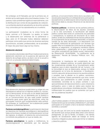 Página 137
políticos, el convencimiento íntimo de la vacuidad y del
escaso peso específico e inutilidad del acto participativo
(escepticismo), la relativización de la importancia de las
elecciones dada su escasa influencia en las decisiones
políticas.
Factores políticos: el dominio de los partidos políticos,
la desvinculación de éstos de los asuntos concretos
y de la vida comunitaria, la tecnificación del debate
político cuando éste existe en condiciones de publicidad
y transparencia, la ausencia de renovación de la clase
política, la falta de credibilidad de las fuerzas políticas ante
el incumplimiento de las promesas electorales, el carácter
cerrado de las listas electorales, o el descontento con
el método tradicional de participación son factores que
pueden influir en la abstención como forma de castigo. En
definitiva el alejamiento, la progresiva hendidura abierta
entre gobernantes y gobernados en lo que constituye
una grave contradicción del Estado social y democrático
de Derecho(J.M. VILAJOSANA. “La justificación de la
abstención”. Revista de Estudios Políticos núm. 104,
1999).
Conociendo la importancia del cumplimiento de los
derechos y deberes políticos, se puede determinar que
las consecuencias sociales de su incumplimiento serían
negativas para el pleno desarrollo del ser humano y de
la comunidad en que se desenvuelve, porque no habría
participación en la toma de decisiones, ni fiscalización,
control y ejecución de las acciones en los asuntos públicos
y privados, que lo afectan en lo político, económico,
social y ambiental. Estaría permitiendo que otros, tomen
decisiones, que posiblemente no estén acordes a las
necesidades concretas de su propio contexto o que
aprovechándose del desconocimiento o poco dinamismo
participativo, poco o nada se realice para resolver las
problemáticas comunitarias. Aristóteles escribió: “Cómoda
indiferenciade los pueblos que se contentan con que le
den los problemas resueltos”
Reflexione:
¿Qué hubiese pasado si el tema de dolarizar la economía
hubiera tenido que ser sometido a Referéndum? ¿Se habría
participado en la invasión a Irak si la decisión hubiera sido
sometida a consulta?
Es por ello que, tal como se ha venido recalcando, el rol
del docente (que aunque jamás debe verse como elúnico
protagonista, ya que la familia, el Estado y los demás
agentes de socialización deben de trabajar en forma
conjunta e integral) es pieza clave para formar en deberes
y derechos políticos.
Sin embargo; en El Salvador, por ser la primera vez, el
ámbito se ha restringido sólo a los Estados Unidos. Y al
parecer, hubo problemas logísticos esencialmente, con
la distribución por correo de las papeletas de votación.
La contienda electoral salvadoreña se da entre actores
muy conocidos por los salvadoreños en el exterior.
La participación ciudadana es la única forma de
hacer caminar a El Salvador. La apatía, el hastío
y el desencanto son síntomas de no pertenecer a
algo, pero en El Salvador todos deberían deberian
participar como parte que somos de diversos sectores
(económicos, sociales, profesionales), de la sociedad.
El mejor día para hacer algo es hoy mismo.
Abstención electoral
Los estudios electorales identifican tradicionalmente la
abstención electoral con la ausencia del ejercicio del
derecho de sufragio activo, es decir, con el no acudir a
votar en un proceso electoral determinado.
Esta abstención electoral puede tener su origen en una
discrepancia radical con el régimen político (o, incluso,
con la democracia), en los que no se desea participar
de ninguna forma, en un desinterés por la política o
en un convencimiento de que nada puede cambiar
realmente gane quien gane las elecciones, entre los
principales motivos que fundamentarían esta actitud.
Sin embargo; la “justificación” de la abstención puede
obedecer a diferentes factores:
Factores sociodemográficos: la participación electoral
se relaciona con factores sociológicos y demográficos
tales como el sexo, la edad, el nivel de educación, el nivel
de ingresos, la religión, el sistema de comunicaciones
o el ámbito de población en que se reside, etc.
Factores psicológicos: la apatía o indiferencia, la
desideologización o desinterés por los asuntos
 