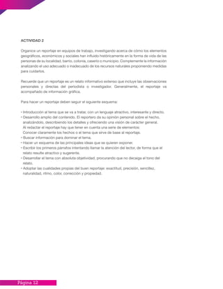Página 12
ACTIVIDAD 2
Organice un reportaje en equipos de trabajo, investigando acerca de cómo los elementos
geográficos, económicos y sociales han influido históricamente en la forma de vida de las
personas de su localidad, barrio, colonia, caserío o municipio. Complemente la información
analizando el uso adecuado o inadecuado de los recursos naturales proponiendo medidas
para cuidarlos.
Recuerde que un reportaje es un relato informativo extenso que incluye las observaciones
personales y directas del periodista o investigador. Generalmente, el reportaje va
acompañado de información gráfica.
Para hacer un reportaje deben seguir el siguiente esquema:
• Introducción al tema que se va a tratar, con un lenguaje atractivo, interesante y directo.
• Desarrollo amplio del contenido. El reportero da su opinión personal sobre el hecho,
analizándolo, describiendo los detalles y ofreciendo una visión de carácter general.
Al redactar el reportaje hay que tener en cuenta una serie de elementos:
Conocer claramente los hechos o el tema que sirve de base al reportaje.
• Buscar información para dominar el tema.
• Hacer un esquema de las principales ideas que se quieren exponer.
• Escribir los primeros párrafos intentando llamar la atención del lector, de forma que el
relato resulte atractivo y sugerente.
• Desarrollar el tema con absoluta objetividad, procurando que no decaiga el tono del
relato.
• Adoptar las cualidades propias del buen reportaje: exactitud, precisión, sencillez,
naturalidad, ritmo, color, corrección y propiedad.
 
