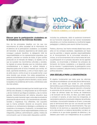 Página 138
Educar para la participación ciudadana en
la enseñanza de las Ciencias Sociales
Uno de los principales desafíos con los que nos
encontramos en plena sociedad de la información es
el deterioro de la participación ciudadana. La sociedad
del bienestar, la absoluta dependencia del estado para
conseguir cualquier beneficio, la delegación total de
responsabilidades en los representantes populares, que
piensan y deciden en nombre de todos, el gran cambio
producido en el mercado de trabajo y la rapidez con la
que se suceden los movimientos culturales y sociales,
ha logrado en pocas décadas que los individuos estén
considerándose a la espera, en actitud distante y
despreocupada ante el futuro inmediato que vendrá, sin
duda, aportando beneficios, y ante un futuro lejano, que
se pinta oscuro, contra el que no se puede luchar y que
otros tendrán que encarar. Con estas perspectivas, a
pesar de las facilidades de comunicación, el ciudadano se
enclaustra en su pequeño entorno familiar y social, dando
la espalda a los problemas del mundo y volviéndose cada
día más solitario.
Los grandes cambios sociales que han tenido lugar en las
últimas dos décadas, la vertiginosidad de la información
y de los modos en que llega al ciudadano, y las no menos
grandes transformaciones del sistema educativo (que
todavía hoy están teniendo lugar), entre ellas la entrada de
personas de todo el mundo, con características culturales,
sociales y lingüísticas muy diferentes, han supuesto
que la misma profesión docente se encuentre ahora
sumida en un confusionismo ideológico y profesional, en
ocasiones a la amargura y frustración. La sociedad hace
cambios y requiere nuevas responsabilidades a todos sus
integrantes, políticos, administración, padres, medios de
comunicación, que no todos están dispuestos a admitir,
incluidos los profesores, dado el sustancial incremento
de sus funciones originado por las nuevas necesidades
educativas y en muchas ocasiones su insuficiente bagaje
pedagógico y didáctico para asumir dichas funciones.
Padres y alumnos, han hecho entrada desde hace varios
años en los consejos escolares, respaldados por leyes
que les permiten y asignan grandes responsabilidades
en el funcionamiento de la comunidad educativa e,
incluso, en el funcionamiento de la misma tarea del aula.
La participación en el proceso educativo de los agentes
sociales, va encaminada a fortalecer los procesos de
formación de futuros ciudadanos y al desarrollo social
de los mismos. Y posteriormente, la participación como
ejercicio ciudadano, adquiere fuerza y consolidación en la
política educativa.
UNA ESCUELA PARA LA DEMOCRACIA
El objetivo fundamental que debe guiar las reformas
educativas es establecer una escuela para la democracia,
es decir, una escuela que exista en una sociedad
democrática y que contribuya a mejorarla y perfeccionarla.
Para ello tiene que prestar especial atención a fomentar
la autonomía de los alumnos, lo cual tiene que ir unido
a tratar de eliminar todas las formas de intolerancia
y de exclusión de los otros, es decir, que debe ayudar
a combatir el racismo, el odio hacia los inmigrantes, el
nacionalismo estrecho, la exclusión religiosa, las actitudes
machistas o de exclusión basadas en el sexo. La escuela
para la democracia tiene que ser una escuela que esté
alejada de cualquier forma de adoctrinamiento. Hay que
fomentar en los alumnos su capacidad de participación
en la vida social en un sistema democrático, es decir, en
un sistema en el que existe igualdad de derechos y de
deberes para todos con independencia de su posición
 