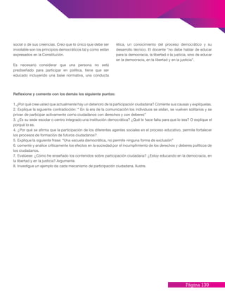 Página 139
social o de sus creencias. Creo que lo único que debe ser
inviolable son los principios democráticos tal y como están
expresados en la Constitución.
Es necesario considerar que una persona no está
prediseñado para participar en política, tiene que ser
educado incluyendo una base normativa, una conducta
ética, un conocimiento del proceso democrático y su
desarrollo técnico. El docente “no debe hablar de educar
para la democracia, la libertad o la justicia, sino de educar
en la democracia, en la libertad y en la justicia”.
Reflexione y comente con los demás los siguiente puntos:
1.¿Por qué cree usted que actualmente hay un deterioro de la participación ciudadana? Comente sus causas y explíquelas.
2. Explique la siguiente contradicción: “ En la era de la comunicación los individuos se aíslan, se vuelven solitarios y se
privan de participar activamente como ciudadanos con derechos y con deberes”
3. ¿Es su sede escolar o centro integrado una institución democrática? ¿Qué le hace falta para que lo sea? O explique el
porqué lo es.
4. ¿Por qué se afirma que la participación de los diferentes agentes sociales en el proceso educativo, permite fortalecer
los procesos de formación de futuros ciudadanos?
5. Explique la siguiente frase: “Una escuela democrática, no permite ninguna forma de exclusión”
6. comente y analice críticamente los efectos en la sociedad por el incumplimiento de los derechos y deberes políticos de
los ciudadanos.
7. Evalúese: ¿Cómo he enseñado los contenidos sobre participación ciudadana? ¿Estoy educando en la democracia, en
la libertad y en la justicia? Argumente.
8. Investigue un ejemplo de cada mecanismo de participación ciudadana. Ilustre.
 