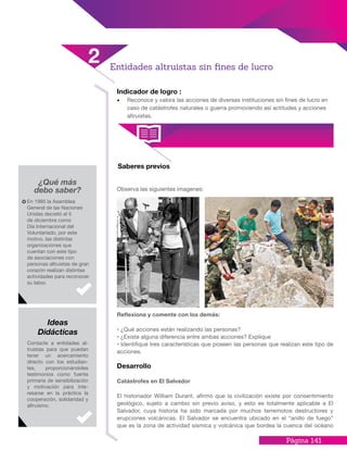 Página 141
Indicador de logro :
•	 Reconoce y valora las acciones de diversas instituciones sin fines de lucro en
caso de catástrofes naturales o guerra promoviendo así actitudes y acciones
altruistas.
¿Qué más
debo saber?
Saberes previos
Observa las siguientes imagenes:
Reflexiona y comente con los demás:
• ¿Qué acciones están realizando las personas?
• ¿Existe alguna diferencia entre ambas acciones? Explique
• Identifique tres características que poseen las personas que realizan este tipo de
acciones.
Desarrollo
Catástrofes en El Salvador
El historiador William Durant, afirmó que la civilización existe por consentimiento
geológico, sujeto a cambio sin previo aviso, y esto es totalmente aplicable a El
Salvador, cuya historia ha sido marcada por muchos terremotos destructores y
erupciones volcánicas. El Salvador se encuentra ubicado en el “anillo de fuego”
que es la zona de actividad sísmica y volcánica que bordea la cuenca del océano
En 1985 la Asamblea
General de las Naciones
Unidas decretó el 5
de diciembre como
Día Internacional del
Voluntariado, por este
motivo, las distintas
organizaciones que
cuentan con este tipo
de asociaciones con
personas altruistas de gran
corazón realizan distintas
actividades para reconocer
su labor.
Contacte a entidades al-
truistas para que puedan
tener un acercamiento
directo con los estudian-
tes, proporcionándoles
testimonios como fuente
primaria de sensibilización
y motivación para inte-
resarse en la práctica la
cooperación, solidaridad y
altruismo.
Ideas
Didácticas
Entidades altruistas sin fines de lucro
2
 