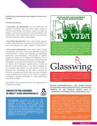Página 143
REGION LATINOAMERICANA y DEL CARIBE OFICINA
DE ASISTENCIA PARA DESASTRES EN EL EXTRANJERO
AGENCIA DE LOS ESTADOS UNIDOS PARA EL
DESARROLLO INTERNACIONAL (USAID/OFDA/LAC).
Instituciones salvadoreñas que realizan acciones pro-
sociales.
Cuerpos de socorro
• Comandos de Salvamento: Es una institución de
carácter humanitario que tiene como misión recatar la
vida de las personas y sus bienes, cuando se hallen en
peligro, a consecuencia de hechos de la naturaleza o del
hombre tales como: Terremotos, ciclones, inundaciones,
incendios, guerras civiles o entre países.
• Cruz Roja Salvadoreña: Tiene como misión prevenir
y aliviar los sufrimientos humanos sin discriminación de
raza, nacionalidad, sexo, clase, religión ni credo político.
• Cruz verde salvadoreña: Tiene como misión brindar
una atención de primer nivel en las diferentes áreas de
especialización y manejo de incidentes que demanden
asistencias pre-hospitalarias, relacionando la gestión
integral de riesgos en el manejo de desastres, con la
aplicación de metodologías, protocolos y procedimientos
estándares, que reduzcan los tiempos en la respuesta.
La historia de El Salvador muestra como a través de
los años estas instituciones se han hecho presente en
los momento más difíciles, en que cientos y miles de
personas han necesitado de ese valor y servicio de
hombres y mujeres que forman parte de estas entidades
y que ya algunos han muerto en su lucha por ayudar a
individuos o grupos vulnerables en áreas geográficas
críticas de la Nación.
Hay también otras instituciones como las organizaciones
no gubernamentales:
Pro-búsqueda: Asociación que nace en 1994,
encargada de localizar a los niños que fueron
separados de sus padres durante la guerra en El
Salvador, a fin de reunificar a las familias. “Tras la
publicación de informe de la Comisión de la Verdad
en 1993, una vez finalizada la guerra, el padre Jon
Cortina hizo ver que dicho documento no tomaba en
cuenta a los cientos de niños desaparecidos por parte
del Ejército, por lo que decidió, junto a un grupo de
familiares, iniciar esta labor“.
La Asociación Salvadoreña de Ayuda Humanitaria PRO-VIDA es
una Asociación Humanitaria sin fines de lucro, fundada el 17 de
octubre de 1984 y legalmente inscrita el 15 de Junio de 1989.
Somos una Asociación de Desarrollo Humano que Promueve
la salud integral con enfoque de derechos y visión de género
mediante el fortalecimiento de capacidades y la organización
social, dirigido a los sectores poblacionales excluidos.
Su misión es promover la inversión social estratégica mediante la
creación de “redes de acción” - entre empresas, fundacionaes,
gobierno y organizaciones sin fines de lucro - con el objetivo de
fomentar una mayor participación de la sociedad en la mejora de
la calidad de vida.
La dependencia regional para Latinoamérica y el Caribe de
la Oficina de Asitencia para Desastres en el Extranjero de la
Agencia de los Estados Unidos para el Desarrollo Internacional
(USAID/OFDA), se ubica en San José, Costa Rica. Como parte
del Buró para la Democracia, conflicto y Ayuda Hymanittaria
(DCHA) de USAID, USAID/OFDA brinda ayuda humanitaria para
salvar vida, aliviar el sufrimiento humano, y reducir el impacto
social y económico de las emergencias humanitarias en todo el
mundo. USAID/OFDA cuenta entre sus responsabilidades facilitar
y coordinar la ayuda del Gobierno de los Estados Unidos para
atender emergencias en el exterior.
USAID/OFDA responde a tod tipo de desastres naturales,
incluyendo los terremotos, erepciones volcánicas, ciclones,
 