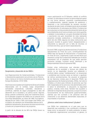 Página 144
mayor participación en El Salvador, debido al conflicto
armado. En esta época tuvieron la oportunidad de operar
en una forma decisiva, creciendo cuantitativamente
y cualitativamente, jugando papeles de asistencia y
desarrollo a las comunidades de escasos recursos,
ayudando de este modo, al fortalecimiento de la sociedad
civil salvadoreña. En esta época las ONGs y Fundaciones
se involucraron en los procesos de reinserción tanto de los
excombatientes de la fuerza armada como de la guerrilla,
y estaban involucradas en una gran diversidad de temas
y asumiendo una gran diversidad de roles realizando
proyectos sociales, productivos y microfinancieros. A
partir del año 2000, algunas de estas instituciones que
apoyaron durante la guerra fueron desapareciendo o
reduciendo su ejecución por la falta de recursos, al
contrario de otras, que se fueron especializando.
Enelaño1996,surgelaLeydeAsociacionesyFundaciones
Salvadoreñas sin Fines de Lucro, constituyéndose las
ONGs bajo las figuras de Asociaciones o Fundaciones,
sin fines de lucro. Justamente a partir de esta fecha que
empiezan a surgir las Fundaciones lideradas por el sector
empresarial con el propósito de que estas ejecuten
proyectos sociales, inversión social, filantropía y de
Responsabilidad Social Empresarial RSE.
Existen otras instituciones que atienden diversos
problemas de la sociedad y aunque sus planes de
acción no se desarrollan durante una catástrofe o
conflicto bélico, actúan “solidariamente” en situaciones
y problemas que muchas veces se derivan o agudizan
de dichos acontecimientos. De acuerdo al programa
de las Naciones Unidas para el desarrollo PNUD, las
Organizaciones No Gubernamentales, ONGs, han sido la
fortaleza y el alivio para millones de personas que han
sido marginadas de los servicios más elementales como:
la salud, la alimentación, la educación, la seguridad
pública, vivienda, entre otras. También han ayudado a
defender la integridad de las personas y a exigir el correcto
funcionamiento de las instituciones gubernamentales,
además que han auxiliado a las personas ante las
violaciones a sus derechos elementales traducidos en
impunidades e injusticias.
¿Conoce usted otras instituciones? ¿Cuáles?
Las ONGs han colaborado en el país para que su
desarrollo sea sostenido y han contribuido a fortalecer
áreas como: la educación, el medio ambiente, la salud,
el desarrollo organizacional comunitario, el género, la
Surgimiento y desarrollo de las ONG´s
Las Organizaciones No Gubernamentales, Fundaciones
y Asociaciones aparecieron por primera vez en Polonia,
más o menos en el mismo momento que en los países de
Europa Occidental. (1918-1939).
Al principio se ocupaban principalmente de las actividades
relacionadas con la caridad, luego emprendieron
actividades corporativas, culturales, educativas y
científicas, además de seguir propagando la idea del
desarrollo de la sociedad y la justicia social. Algunas,
tenían carácter confesional, otras eran totalmente laicas.
En El Salvador surgieron las ONGs con la creación de la
Cruz Roja Salvadoreña, en marzo de 1885. Fue hasta la
década de los 1940 a 1950, que surgen más ONGs, con
el objetivo de satisfacer las necesidades básicas de la
población salvadoreña, de escasos recursos económicos,
a través de la implementación de proyectos.
A partir de la década de los 80’s las ONGs tienen su
Inundaciones, sequias, incendios, plagas, y brotes de
enfermedades. USAID/OFDA también brinda cooperación cuando
vidas humanas o medios sustento se encuentran amenazados
por catástrofes como conflictos civiles, actos de terrorismo, o
accidentes industriales. Además de brindar ayuda durante las
emergencias, USAID/OFDA financia actividades de mitigación
dirigidas a reducir el impacto de amenazas naturales recurrentes
y ofrece capacitación y asistencia técnica para mejorar las
capacidades locales en el área de respuesta y gestión de riesgo
a desastres.
La Agencia de Cooperación Internacional del Japón (JICA)
como parte de la Asistencia Oficial para el Desarrollo (AOD) es
el puente que une a Japón con los países en vías de desarrollo,
compartiendo sus conocimientos y experiencias, con el objetivo
que los países receptores de sus esfuerzos de cooperación
fortalezcan sus capacidad para resolver sus problemas,
construyendo así un mundo más pacífico y próspero para todos.
 