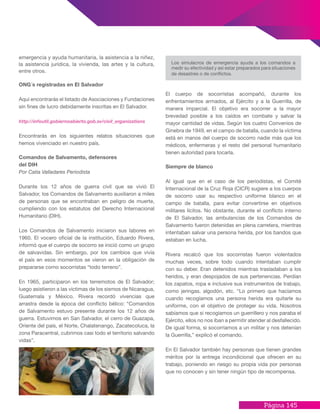 Página 145
El cuerpo de socorristas acompañó, durante los
enfrentamientos armados, al Ejército y a la Guerrilla, de
manera imparcial. El objetivo era socorrer a la mayor
brevedad posible a los caídos en combate y salvar la
mayor cantidad de vidas. Según los cuatro Convenios de
Ginebra de 1949, en el campo de batalla, cuando la víctima
está en manos del cuerpo de socorro nadie más que los
médicos, enfermeras y el resto del personal humanitario
tienen autoridad para tocarla.
Siempre de blanco
Al igual que en el caso de los periodistas, el Comité
Internacional de la Cruz Roja (CICR) sugiere a los cuerpos
de socorro usar su respectivo uniforme blanco en el
campo de batalla, para evitar convertirse en objetivos
militares lícitos. No obstante, durante el conflicto interno
de El Salvador, las ambulancias de los Comandos de
Salvamento fueron detenidas en plena carretera, mientras
intentaban salvar una persona herida, por los bandos que
estaban en lucha.
Rivera recalcó que los socorristas fueron violentados
muchas veces, sobre todo cuando intentaban cumplir
con su deber. Eran detenidos mientras trasladaban a los
heridos, y eran despojados de sus pertenencias. Perdían
los zapatos, ropa e inclusive sus instrumentos de trabajo,
como jeringas, algodón, etc. “Lo primero que hacíamos
cuando recogíamos una persona herida era quitarle su
uniforme, con el objetivo de proteger su vida. Nosotros
sabíamos que si recogíamos un guerrillero y nos paraba el
Ejército, ellos no nos iban a permitir atender al desfallecido.
De igual forma, si socorríamos a un militar y nos detenían
la Guerrilla,” explicó el comando.
En El Salvador también hay personas que tienen grandes
méritos por la entrega incondicional que ofrecen en su
trabajo, poniendo en riesgo su propia vida por personas
que no conocen y sin tener ningún tipo de recompensa.
emergencia y ayuda humanitaria, la asistencia a la niñez,
la asistencia jurídica, la vivienda, las artes y la cultura,
entre otros.
ONG´s registradas en El Salvador
Aquí encontrarás el listado de Asociaciones y Fundaciones
sin fines de lucro debidamente inscritas en El Salvador.
http://infoutil.gobiernoabierto.gob.sv/civil_organizations
Encontrarás en los siguientes relatos situaciones que
hemos vivenciado en nuestro país.
Comandos de Salvamento, defensores
del DIH
Por Catia Valladares Periodista
Durante los 12 años de guerra civil que se vivió El
Salvador, los Comandos de Salvamento auxiliaron a miles
de personas que se encontraban en peligro de muerte,
cumpliendo con los estatutos del Derecho Internacional
Humanitario (DIH).
Los Comandos de Salvamento iniciaron sus labores en
1960. El vocero oficial de la institución, Eduardo Rivera,
informó que el cuerpo de socorro se inició como un grupo
de salvavidas. Sin embargo, por los cambios que vivía
el país en esos momentos se vieron en la obligación de
prepararse como socorristas “todo terreno”.
En 1965, participaron en los terremotos de El Salvador;
luego asistieron a las víctimas de los sismos de Nicaragua,
Guatemala y México. Rivera recordó vivencias que
arrastra desde la época del conflicto bélico: “Comandos
de Salvamento estuvo presente durante los 12 años de
guerra. Estuvimos en San Salvador, el cerro de Guazapa,
Oriente del país, el Norte, Chalatenango, Zacatecoluca, la
zona Paracentral, cubrimos casi todo el territorio salvando
vidas”.
Los simulacros de emergencia ayuda a los comandos a
medir su efectividad y así estar preparados para situaciones
de desastres o de conflictos.
 
