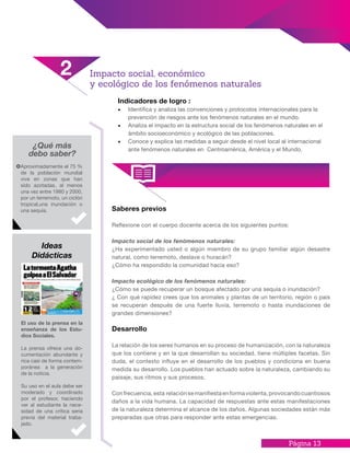 Página 13
Indicadores de logro :
•	 Identifica y analiza las convenciones y protocolos internacionales para la
prevención de riesgos ante los fenómenos naturales en el mundo.
•	 Analiza el impacto en la estructura social de los fenómenos naturales en el
ámbito socioeconómico y ecológico de las poblaciones.
•	 Conoce y explica las medidas a seguir desde el nivel local al internacional
ante fenómenos naturales en Centroamérica, América y el Mundo.
Saberes previos
Reflexione con el cuerpo docente acerca de los siguientes puntos:
Impacto social de los fenómenos naturales:
¿Ha experimentado usted o algún miembro de su grupo familiar algún desastre
natural, como terremoto, deslave o huracán?
¿Cómo ha respondido la comunidad hacia eso?
Impacto ecológico de los fenómenos naturales:
¿Cómo se puede recuperar un bosque afectado por una sequía o inundación?
¿ Con qué rapidez crees que los animales y plantas de un territorio, región o pais
se recuperan después de una fuerte lluvia, terremoto o hasta inundaciones de
grandes dimensiones?
Desarrollo
La relación de los seres humanos en su proceso de humanización, con la naturaleza
que los contiene y en la que desarrollan su sociedad, tiene múltiples facetas. Sin
duda, el contexto influye en el desarrollo de los pueblos y condiciona en buena
medida su desarrollo. Los pueblos han actuado sobre la naturaleza, cambiando su
paisaje, sus ritmos y sus procesos.
Confrecuencia,esta relaciónsemanifiestaenformaviolenta,provocandocuantiosos
daños a la vida humana. La capacidad de respuestas ante estas manifestaciones
de la naturaleza determina el alcance de los daños. Algunas sociedades están más
preparadas que otras para responder ante estas emergencias.
El uso de la prensa en la
enseñanza de los Estu-
dios Sociales.
La prensa ofrece una do-
cumentación abundante y
rica casi de forma contem-
poránea a la generación
de la noticia.
Su uso en el aula debe ser
moderado y coordinado
por el profesor, haciendo
ver al estudiante la nece-
sidad de una crítica seria
previa del material traba-
jado.
¿Qué más
debo saber?
Aproximadamente el 75 %
de la población mundial
vive en zonas que han
sido azotadas, al menos
una vez entre 1980 y 2000,
por un terremoto, un ciclón
tropical,una inundación o
una sequía.
Ideas
Didácticas
Impacto social, económico
y ecológico de los fenómenos naturales
2
 