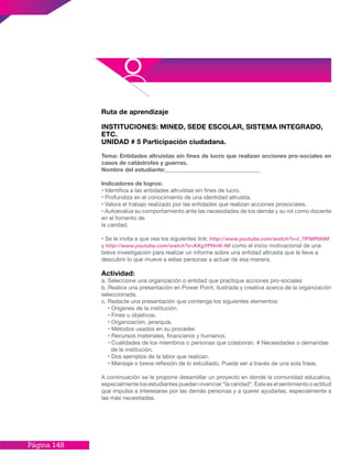 Página 148
Ruta de aprendizaje
INSTITUCIONES: MINED, SEDE ESCOLAR, SISTEMA INTEGRADO,
ETC.
UNIDAD # 5 Participación ciudadana.
Tema: Entidades altruistas sin fines de lucro que realizan acciones pro-sociales en
casos de catástrofes y guerras.
Nombre del estudiante:_________________________________
Indicadores de logros:
• Identifica a las entidades altruistas sin fines de lucro.
• Profundiza en el conocimiento de una identidad altruista.
• Valora el trabajo realizado por las entidades que realizan acciones prosociales.
• Autoevalúa su comportamiento ante las necesidades de los demás y su rol como docente
en el fomento de
la caridad.
• Se le invita a que vea los siguientes link: http://www.youtube.com/watch?v=I_7fFMP0l4M
y http://www.youtube.com/watch?v=KKgYPHnN-tM como el inicio motivacional de una
breve investigación para realizar un informe sobre una entidad altruista que le lleve a
descubrir lo que mueve a estas personas a actuar de esa manera.
Actividad:
a. Seleccione una organización o entidad que practique acciones pro-sociales
b. Realice una presentación en Power Point, ilustrada y creativa acerca de la organización
seleccionada.
c. Redacte una presentación que contenga los siguientes elementos:
• Orígenes de la institución.
• Fines u objetivos.
• Organización, jerarquía.
• Métodos usados en su proceder.
• Recursos materiales, financieros y humanos.
• Cualidades de los miembros o personas que colaboran. # Necesidades o demandas
de la institución.
• Dos ejemplos de la labor que realizan.
• Mensaje o breve reflexión de lo estudiado. Puede ser a través de una sola frase.
A continuación se le propone desarrollar un proyecto en donde la comunidad educativa,
especialmente los estudiantes puedan vivenciar “la caridad”. Éste es el sentimiento o actitud
que impulsa a interesarse por las demás personas y a querer ayudarlas, especialmente a
las más necesitadas.
 