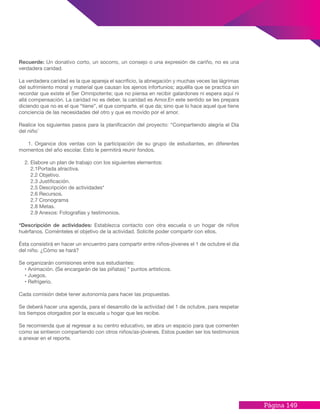 Página 149
Recuerde: Un donativo corto, un socorro, un consejo o una expresión de cariño, no es una
verdadera caridad.
La verdadera caridad es la que apareja el sacrificio, la abnegación y muchas veces las lágrimas
del sufrimiento moral y material que causan los ajenos infortunios; aquélla que se practica sin
recordar que existe el Ser Omnipotente; que no piensa en recibir galardones ni espera aquí ni
allá compensación. La caridad no es deber, la caridad es Amor.En este sentido se les prepara
diciendo que no es el que “tiene”, el que comparte, el que da; sino que lo hace aquel que tiene
conciencia de las necesidades del otro y que es movido por el amor.
Realice los siguientes pasos para la planificación del proyecto: “Compartiendo alegría el Día
del niño ̈
1. Organice dos ventas con la participación de su grupo de estudiantes, en diferentes
momentos del año escolar. Esto le permitirá reunir fondos.
2. Elabore un plan de trabajo con los siguientes elementos:
2.1Portada atractiva.
2.2 Objetivo.
2.3 Justificación.
2.5 Descripción de actividades*
2.6 Recursos.
2.7 Cronograma
2.8 Metas.
2.9 Anexos: Fotografías y testimonios.
*Descripción de actividades: Establezca contacto con otra escuela o un hogar de niños
huérfanos. Coménteles el objetivo de la actividad. Solicite poder compartir con ellos.
Ésta consistirá en hacer un encuentro para compartir entre niños-jóvenes el 1 de octubre el día
del niño. ¿Cómo se hará?
Se organizarán comisiones entre sus estudiantes:
• Animación. (Se encargarán de las piñatas) “ puntos artísticos.
• Juegos.
• Refrigerio.
Cada comisión debe tener autonomía para hacer las propuestas.
Se deberá hacer una agenda, para el desarrollo de la actividad del 1 de octubre, para respetar
los tiempos otorgados por la escuela u hogar que les recibe.
Se recomienda que al regresar a su centro educativo, se abra un espacio para que comenten
como se sintieron compartiendo con otros niños/as-jóvenes. Estos pueden ser los testimonios
a anexar en el reporte.
 